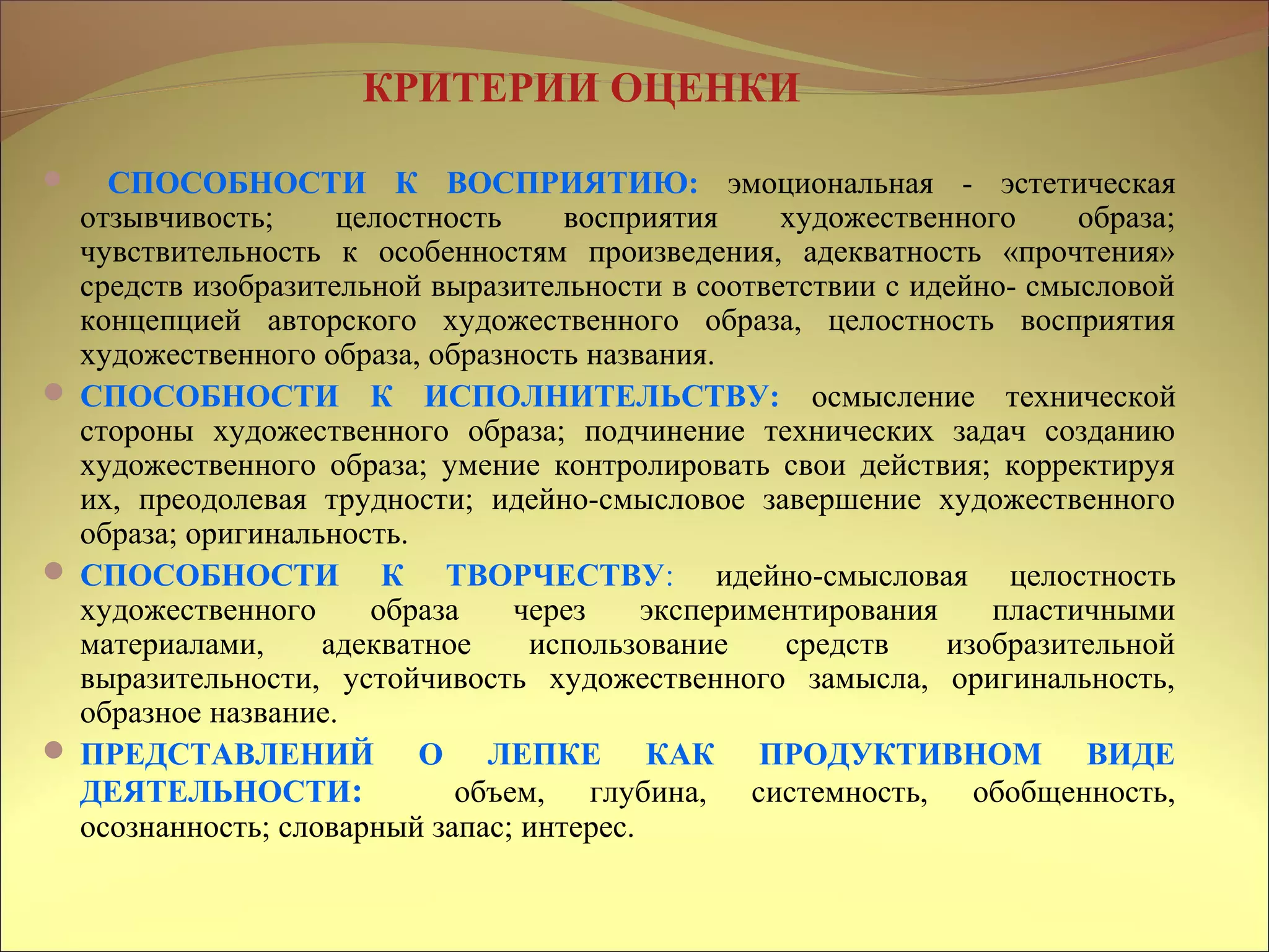 КРИТЕРИИ ОЦЕНКИ
 СПОСОБНОСТИ К ВОСПРИЯТИЮ: эмоциональная - эстетическая
отзывчивость; целостность восприятия художественного образа;
чувствительность к особенностям произведения, адекватность «прочтения»
средств изобразительной выразительности в соответствии с идейно- смысловой
концепцией авторского художественного образа, целостность восприятия
художественного образа, образность названия.
 СПОСОБНОСТИ К ИСПОЛНИТЕЛЬСТВУ: осмысление технической
стороны художественного образа; подчинение технических задач созданию
художественного образа; умение контролировать свои действия; корректируя
их, преодолевая трудности; идейно-смысловое завершение художественного
образа; оригинальность.
 СПОСОБНОСТИ К ТВОРЧЕСТВУ: идейно-смысловая целостность
художественного образа через экспериментирования пластичными
материалами, адекватное использование средств изобразительной
выразительности, устойчивость художественного замысла, оригинальность,
образное название.
 ПРЕДСТАВЛЕНИЙ О ЛЕПКЕ КАК ПРОДУКТИВНОМ ВИДЕ
ДЕЯТЕЛЬНОСТИ: объем, глубина, системность, обобщенность,
осознанность; словарный запас; интерес.
 