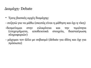 Διαμάχη- Debate

Τρεις βασικές αρχές διαμάχης:
- συζητώ για να μάθω (σκοπός είναι η μάθηση και όχι η νίκη)
-δεσμεύομαι στην ειλικρίνεια και την τιμιότητα
(επιχειρήματα, αποδεικτικά στοιχεία, διασταύρωση
πληροφοριών)
- μάχομαι τον άλλο με σεβασμό (debate για ιδέες και όχι για
πρόσωπα)
 