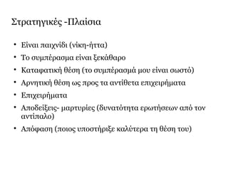 Στρατηγικές -Πλαίσια

Είναι παιχνίδι (νίκη-ήττα)

Το συμπέρασμα είναι ξεκάθαρο

Καταφατική θέση (το συμπέρασμά μου είναι σωστό)

Αρνητική θέση ως προς τα αντίθετα επιχειρήματα

Επιχειρήματα

Αποδείξεις- μαρτυρίες (δυνατότητα ερωτήσεων από τον
αντίπαλο)

Απόφαση (ποιος υποστήριξε καλύτερα τη θέση του)
 