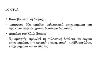 Το στυλ

Κοινοβουλευτική διαμάχη:
- υπάρχουν δύο ομάδες, φιλοσοφικά επιχειρήματα και
πρακτικά παραδείγματα, δικαίωμα διακοπής

Διαμάχη του Κάρλ Πόπερ:
- έξι ομιλητές, προωθεί τη συλλογική δουλειά, τα λογικά
επιχειρημάτα, την κριτική σκέψη. Δομή: πρόβλημα-λύση,
επιχειρήματα και αντίλογος
 