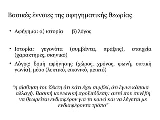 Βασικές έννοιες της αφηγηματικής θεωρίας

Αφήγημα: α) ιστορία β) λόγος

Ιστορία: γεγονότα (συμβάντα, πράξεις), στοιχεία
(χαρακτήρες, σκηνικό)

Λόγος: δομή αφήγησης (χώρος, χρόνος, φωνή, οπτική
γωνία), μέσο (λεκτικό, εικονικό, μεικτό)
“η αίσθηση του δέκτη ότι κάτι έχει συμβεί, ότι έγινε κάποια
αλλαγή. Βασική κοινωνική προϋπόθεση: αυτό που συνέβη
να θεωρείται ενδιαφέρον για το κοινό και να λέγεται με
ενδιαφέροντα τρόπο”
 