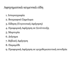 Αφηγηματικά κειμενικά είδη
1. Ιστοριογραφία
2. Βιογραφικό Σημείωμα
3. Είδηση (Γεγονοτική Αφήγηση)
4. Προφορική Αφήγηση σε Συνέντευξη
5. Μαρτυρία
6. Διήγημα
7. Βιβλική Αφήγηση
8. Παραμύθι
9. Προφορική Αφήγηση σε ψυχοθεραπευτική συνεδρία
 