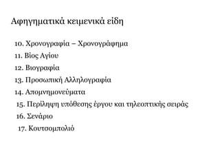 Αφηγηματικά κειμενικά είδη
10. Χρονογραφία – Χρονογράφημα
11. Βίος Αγίου
12. Βιογραφία
13. Προσωπική Αλληλογραφία
14. Απομνημονεύματα
15. Περίληψη υπόθεσης έργου και τηλεοπτικής σειράς
16. Σενάριο
17. Κουτσομπολιό
 