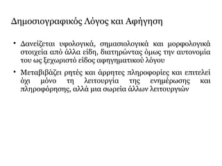 Δημοσιογραφικός Λόγος και Αφήγηση

Δανείζεται υφολογικά, σημασιολογικά και μορφολογικά
στοιχεία από άλλα είδη, διατηρώντας όμως την αυτονομία
του ως ξεχωριστό είδος αφηγηματικού λόγου

Μεταβιβάζει ρητές και άρρητες πληροφορίες και επιτελεί
όχι μόνο τη λειτουργία της ενημέρωσης και
πληροφόρησης, αλλά μια σωρεία άλλων λειτουργιών
 