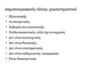 Δημοσιογραφικός Λόγος: χαρακτηριστικά

Εξωστρεφής

Αντικειμενικός

Σοβαρός και ουσιαστικός

Πειθαναγκαστικός, αλλά όχι αυταρχικός

Δεν είναι λογοτεχνικός

Δεν είναι θεατρικός

Δεν είναι επιστημονικός

Δεν είναι καθημερινός, προφορικός

Είναι διακειμενικός
 