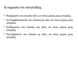 Η σημασία του storytelling

Θυμόμαστε πιο εύκολα κάτι, αν είναι μέρος μιας ιστορίας

Αντιλαμβανόμαστε πιο εύκολα με κάτι, αν είναι μέρος μιας
ιστορίας

Πειθόμαστε πιο εύκολα για κάτι, αν είναι μέρος μιας
ιστορίας

Ταυτιζόμαστε πιο εύκολα με κάτι, αν είναι μέρος μιας
ιστορίας
 