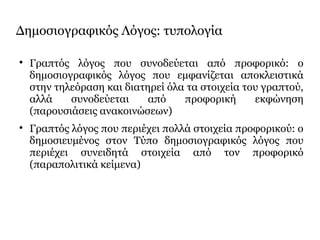 Δημοσιογραφικός Λόγος: τυπολογία

Γραπτός λόγος που συνοδεύεται από προφορικό: ο
δημοσιογραφικός λόγος που εμφανίζεται αποκλειστικά
στην τηλεόραση και διατηρεί όλα τα στοιχεία του γραπτού,
αλλά συνοδεύεται από προφορική εκφώνηση
(παρουσιάσεις ανακοινώσεων)

Γραπτός λόγος που περιέχει πολλά στοιχεία προφορικού: ο
δημοσιευμένος στον Τύπο δημοσιογραφικός λόγος που
περιέχει συνειδητά στοιχεία από τον προφορικό
(παραπολιτικά κείμενα)
 