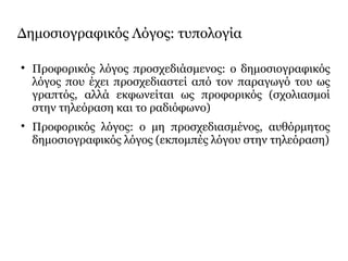 Δημοσιογραφικός Λόγος: τυπολογία

Προφορικός λόγος προσχεδιάσμενος: ο δημοσιογραφικός
λόγος που έχει προσχεδιαστεί από τον παραγωγό του ως
γραπτός, αλλά εκφωνείται ως προφορικός (σχολιασμοί
στην τηλεόραση και το ραδιόφωνο)

Προφορικός λόγος: ο μη προσχεδιασμένος, αυθόρμητος
δημοσιογραφικός λόγος (εκπομπές λόγου στην τηλεόραση)
 