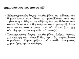 Δημοσιογραφικός Λόγος: είδη

Ειδησεογραφικός λόγος: περιλαμβάνει τις ειδήσεις που
δημοσιεύονται στον Τύπο και μεταδίδονται από την
τηλεόραση, καθώς και τις ειδήσεις που συνοδεύονται από
σχόλιο. Σε αυτό το είδος ανήκουν και τα ρεπορτάζ. Είναι
αντιπροσωπευτικό κείμενο γραπτού λόγου (αυστηρή
σύνταξη, τριτοπρόσωπη παθητική σύνταξη)

Σχολιογραφικός λόγος: περιλαμβάνει άρθρα, σχόλια,
χρονογραφήματα, επιφυλλίδες, κριτικές, παραπολιτικά
σημειώματα. Χαρακτηρίζεται από ποικιλία. Δοκιμιακός
χαρακτήρας, προσωπικό ύφος.
 