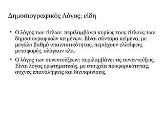 Δημοσιογραφικός Λόγος: είδη

Ο λόγος των τίτλων: περιλαμβάνει κυρίως τους τίτλους των
δημοσιογραφικών κειμένων. Είναι σύντομα κείμενα, με
μεγάλο βαθμό υπαινικτικότητας, περιέχουν ελλείψεις,
μεταφορές, σλόγκαν κλπ.

Ο λόγος των συνεντεύξεων: περιλαμβάνει τις συνεντεύξεις.
Είναι λόγος ερωτηματικός, με στοιχεία προφορικότητας,
συχνές επανάλήψεις και διευκρινίσεις.
 