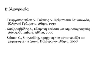 Βιβλιογραφία
- Γεωργακοπούλου Α., Γούτσος Δ., Κείμενο και Επικοινωνία,
Ελληνικά Γράμματα, Αθήνα, 1999
- Χατζησαββίδης Σ., Ελληνική Γλώσσα και Δημοσιογραφικός
Λόγος, Gutenberg, Αθήνα, 2000
- Salmon C., Storytelling, η μηχανή που κατασκευάζει και
χειραγωγεί πνεύματα, Πολύτροπον, Αθήνα, 2008
 