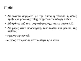 Πειθώ

Διαδικασία σύμφωνα με την οποία η γλώσσα ή άλλες
πράξεις συμβολικής τάξης επηρεάζουν επιλογές άλλων

Διδάχθηκε από τους σοφιστές στον 5ο και 4ο αιώνα π.Χ.

Διαφορές στην προσέγγιση, διδασκαλία και μελέτη της
πειθούς:
- ως προς τις τεχνικές
- ως προς την έμφαση στον ομιλητή ή το κοινό
 