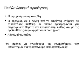 Πειθώ: κλασσική προσέγγιση

Η ρητορική του Αριστοτέλη

Η ρητορική ως η τέχνη του να επιλέγεις ανάμεσα σε
στρατηγικές πειθούς, οι οποίες προσφέρονται για
συγκεκριμένα θέματα και καταστάσεις, καθώς και για τις
προδιαθέσεις συγκεκριμένων ακροατηρίων

Λόγος, ήθος, πάθος
“θα πρέπει να γνωρίσουμε υα συναισθήματα του
ακροατηρίου για να πετύχουμε αυτά που θέλουμε”
 