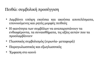 Πειθώ: συμβολική προσέγγιση

Λαμβάνει υπόψη εκούσια και ακούσια αποτελέσματα,
υπονοούμενες και ρητές μορφές πειθούς

Η ικανότητα των συμβόλων να αναπαριστάνουν τα
ενδιαφέροντα, τα συναισθήματα, τις αξίες αυτών που τα
προσλαμβάνουν

Γλωσσικός συμβολισμός (ειρωνία- μεταφορά)

Παραγωλωσσικός και εξωγλωσσικός

Έμφαση στο κοινό
 