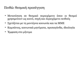 Πειθώ: θεσμική προσέγγιση

Μετατόπιση σε θεσμικό περιεχόμενο όπου οι θεσμοί
χρησιμεύουν ως κοινό, πηγή και περιεχόμενο πειθούς

Σχετίζεται με τη μοντέρνα κοινωνία και τα ΜΜΕ

Καμπάνιες, κοινωνικά μηνύματα, προπαγάνδα, ιδεολογία

Έμφαση στο μήνυμα
 