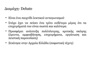 Διαμάχη- Debate

Είναι ένα παιχνίδι λεκτικού ανταγωνισμού

Στόχο έχει να πείσει ένα τρίτο ουδέτερο μέρος ότι τα
επιχειρήματά του είναι σωστά και καλύτερα

Προσφέρει ανάπτυξη πολύπλευρης, κριτικής σκέψης
(έρευνα, αμφισβήτηση, επιχειρήματα, οργάνωση και
πειστική παρουσίαση)

Ξεκίνησε στην Αρχαία Ελλάδα (σοφιστική τέχνη)
 