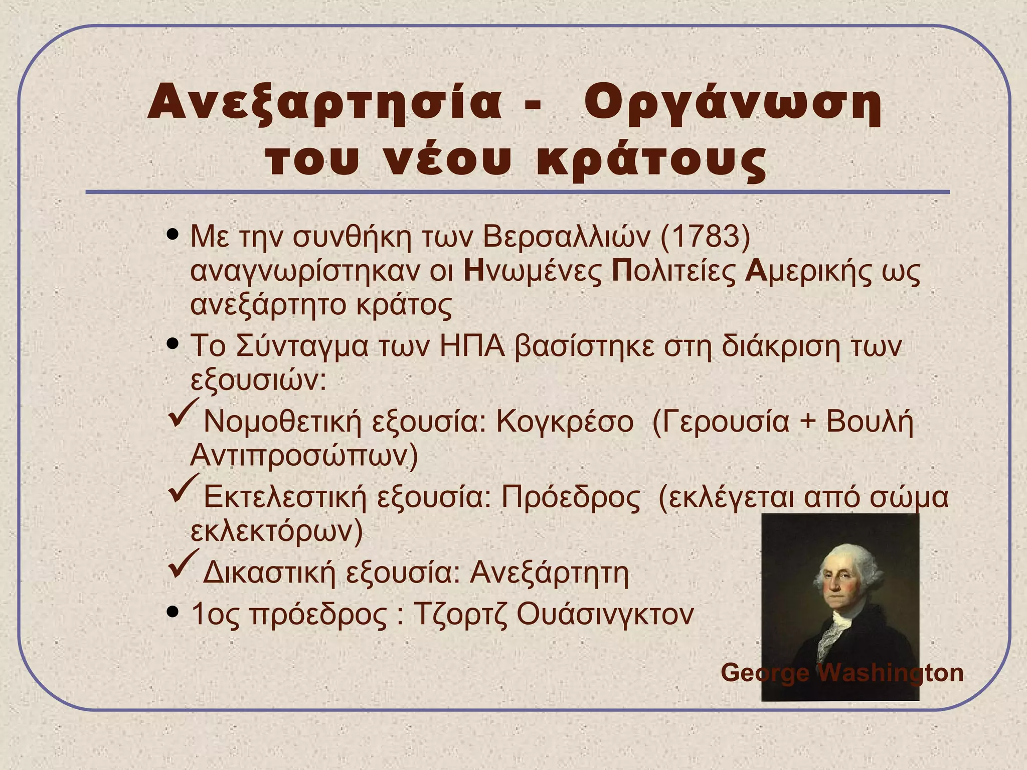 Ανεξαρτησία - Οργάνωση
του νέου κράτους
• Με την συνθήκη των Βερσαλλιών (1783)
αναγνωρίστηκαν οι Ηνωμένες Πολιτείες Αμερικής ως
ανεξάρτητο κράτος
• Το Σύνταγμα των ΗΠΑ βασίστηκε στη διάκριση των
εξουσιών:
Νομοθετική εξουσία: Κογκρέσο (Γερουσία + Βουλή
Αντιπροσώπων)
Εκτελεστική εξουσία: Πρόεδρος (εκλέγεται από σώμα
εκλεκτόρων)
Δικαστική εξουσία: Ανεξάρτητη
• 1ος πρόεδρος : Τζορτζ Ουάσινγκτον
George Washington
 