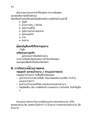 24
ผู้ประกอบการจะทำหน้าที่รับสมัคร ทำการคัดเลือก
และสอบสัมภาษณ์ด้วยตัวเอง
จัดเตรียมตำแหน่งที่จะต้องรับสมัครพนักงานเพิ่มในด้านเหล่านี้
● บัญชี
● ด้านการเงิน / เก็บเงิน
● พนักงานเสิร์ฟ
● พนักงานทำความสะอาด
● ผู้ช่วยแม่ครัว
● ยาม
● คนสวน
ผู้สอบบัญชีและที่ปรึกษากฎหมาย
-ไม่มี-
เครือข่ายทางธุรกิจ
ผู้ประกอบการมีเครือข่ายบ้าง
จากการเป็นสมาชิกของหอการค้าจังหวัดสงขลา
และกลุ่มบริษัททัวร์ในจังหวัดสงขลา
9. การวิเคราะห์ด้านการตลาด
กลุ่มลูกค้า ตลาดเป้าหมาย / ส่วนแบ่งการตลาด
กลุ่มลูกค้าเป้าหมาย ในพื้นที่จังหวัดสงขลา
1. ลูกค้าประจำจากสถานที่เดิม ได้แก่กลุ่มพนักงานบริษัท ห้างร้าน
และส่วนราชการ
2. ลูกค้าจากโรงแรมศรีไสล และบริเวณรอบสวนอาหาร
3. กลุ่มจัดเลี้ยง เช่น งานสังสรรค์ งานแต่งงาน งานวันเกิด วันสำคัญอื่น
ๆ
ส่วนแบ่งการตลาด กิจการจะมีส่วนแบ่งการตลาดประมาณ 10%
ของตลาดรวม คือ ยอดขายไม่ต่ำกว่า 5 ล้านบาท จากตลาดรวมประมาณ 50
ล้านบาท
 