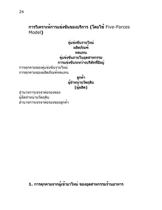 24
การวิเคราะห์การแข่งขันของบริการ (โดยใช้ Five-Forces
Model)
คู่แข่งขันรายใหม่
ผลิตภัณฑ์
ทดแทน
คู่แข่งขันภายในอุตสาหกรรม
การแข่งขันระหว่างบริษัทที่มีอยู่
การคุกคามของคู่แข่งขันรายใหม่
การคุกคามของผลิตภัณฑ์ทดแทน
ลูกค้า
ผู้จำหน่ายวัตถุดิบ
(ผู้ผลิต)
อำนาจการเจรจาต่อรองของ
ผู้จัดจำหน่ายวัตถุดิบ
อำนาจการเจรจาต่อรองของลูกค้า
1. การคุกคามจากผู้เข้ามาใหม่ ของอุตสาหกรรมร้านอาหาร
 