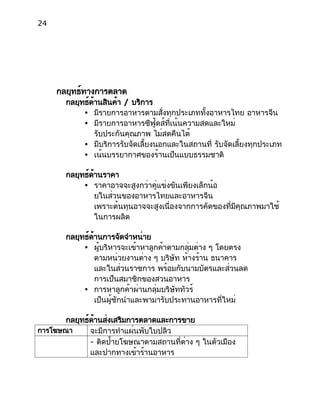 24
กลยุทธ์ทางการตลาด
กลยุทธ์ด้านสินค้า / บริการ
● มีรายการอาหารตามสั่งทุกประเภททั้งอาหารไทย อาหารจีน
● มีรายการอาหารซีฟู้ดส์ที่เน้นความสดและใหม่
รับประกันคุณภาพ ไม่สดคืนได้
● มีบริการรับจัดเลี้ยงนอกและในสถานที่ รับจัดเลี้ยงทุกประเภท
● เน้นบรรยากาศของร้านเป็นแบบธรรมชาติ
กลยุทธ์ด้านราคา
● ราคาอาจจะสูงกว่าคู่แข่งขันเพียงเล็กน้อ
ยในส่วนของอาหารไทยและอาหารจีน
เพราะต้นทุนอาจจะสูงเนื่องจากการคัดของที่มีคุณภาพมาใช้
ในการผลิต
กลยุทธ์ด้านการจัดจำหน่าย
● ผู้บริหารจะเข้าหาลูกค้าตามกลุ่มต่าง ๆ โดยตรง
ตามหน่วยงานต่าง ๆ บริษัท ห้างร้าน ธนาคาร
และในส่วนราชการ พร้อมกับนามบัตรและส่วนลด
การเป็นสมาชิกของสวนอาหาร
● การหาลูกค้าผ่านกลุ่มบริษัททัวร์
เป็นผู้ชักนำและพามารับประทานอาหารที่ใหม่
กลยุทธ์ด้านส่งเสริมการตลาดและการขาย
การโฆษณา จะมีการทำแผ่นพับใบปลิว
- ติดป้ายโฆษณาตามสถานที่ต่าง ๆ ในตัวเมือง
และปากทางเข้าร้านอาหาร
 