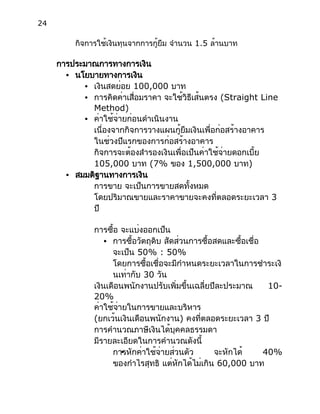 24
กิจการใช้เงินทุนจากการกู้ยืม จำนวน 1.5 ล้านบาท
การประมาณการทางการเงิน
● นโยบายทางการเงิน
● เงินสดย่อย 100,000 บาท
● การคิดค่าเสื่อมราคา จะใช้วิธีเส้นตรง (Straight Line
Method)
● ค่าใช้จ่ายก่อนดำเนินงาน
เนื่องจากกิจการวางแผนกู้ยืมเงินเพื่อก่อสร้างอาคาร
ในช่วงปีแรกของการก่อสร้างอาคาร
กิจการจะต้องสำรองเงินเพื่อเป็นค่าใช้จ่ายดอกเบี้ย
105,000 บาท (7% ของ 1,500,000 บาท)
● สมมติฐานทางการเงิน
การขาย จะเป็นการขายสดทั้งหมด
โดยปริมาณขายและราคาขายจะคงที่ตลอดระยะเวลา 3
ปี
การซื้อ จะแบ่งออกเป็น
● การซื้อวัตถุดิบ สัดส่วนการซื้อสดและซื้อเชื่อ
จะเป็น 50% : 50%
โดยการซื้อเชื่อจะมีกำหนดระยะเวลาในการชำระเงิ
นเท่ากับ 30 วัน
เงินเดือนพนักงานปรับเพิ่มขึ้นเฉลี่ยปีละประมาณ 10-
20%
ค่าใช้จ่ายในการขายและบริหาร
(ยกเว้นเงินเดือนพนักงาน) คงที่ตลอดระยะเวลา 3 ปี
การคำนวณภาษีเงินได้บุคคลธรรมดา
มีรายละเอียดในการคำนวณดังนี้
●การหักค่าใช้จ่ายส่วนตัว จะหักได้ 40%
ของกำไรสุทธิ แต่หักได้ไม่เกิน 60,000 บาท
 