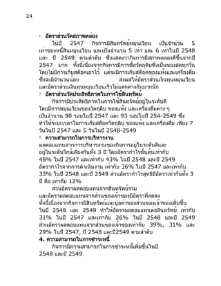 24
1. อัตราส่วนวัดสภาพคล่อง
ในปี 2547 กิจการมีสินทรัพย์หมุนเวียน เป็นจำนวน 5
เท่าของหนี้สินหมุนเวียน และเป็นจำนวน 5 เท่า และ 6 เท่าในปี 2548
และ ปี 2549 ตามลำดับ ซึ่งแสดงว่ากิจการมีสภาพคล่องดีขึ้นจากปี
2547 มาก ทั้งนี้เนื่องจากกิจการมีการซื้อวัตถุดิบซึ่งเป็นของสดทุกวัน
โดยไม่มีการเก็บสต็อคเอาไว้ แต่จะมีการเก็บสต็อคของแห้งและเครื่องดื่ม
ซึ่งจะมีจำนวนน้อย ส่งผลให้อัตราส่วนเงินทุนหมุนเวียน
และอัตราส่วนเงินทุนหมุนเวียนเร็วไม่แตกต่างกันมากนัก
2. อัตราส่วนวัดประสิทธิภาพในการใช้สินทรัพย์
กิจการมีประสิทธิภาพในการใช้สินทรัพย์อยู่ในระดับดี
โดยมีการหมุนเวียนของวัตถุดิบ ของแห้ง และเครื่องดื่มต่าง ๆ
เป็นจำนวน 90 รอบในปี 2547 และ 93 รอบในปี 254-2549 ซึ่ง
ทำให้ระยะเวลาในการเก็บสต็อควัตถุดิบ ของแห้ง และเครื่องดื่ม เพียง 7
วันในปี 2547 และ 5 วันในปี 2548-2549
3. ความสามารถในการบริหารงาน
ผลตอบแทนจากการบริหารงานของกิจการอยู่ในระดับดีและ
อยู่ในระดับใกล้เคียงกันทั้ง 3 ปี โดยอัตรากำไรขั้นต้นเท่ากับ
48% ในปี 2547 และเท่ากับ 43% ในปี 2548 และปี 2549
อัตรากำไรจากการดำเนินงาน เท่ากับ 36% ในปี 2547 และเท่ากับ
33% ในปี 2548 และปี 2549 ส่วนอัตรากำไรสุทธิมีอัตราเท่ากันทั้ง 3
ปี คือ เท่ากับ 12%
ส่วนอัตราผลตอบแทนจากสินทรัพย์รวม
และอัตราผลตอบแทนจากส่วนของเจ้าของมีอัตราที่ลดลง
ทั้งนี้เนื่องจากกิจการมีสินทรัพย์และมูลค่าของส่วนของเจ้าของเพิ่มขึ้น
ในปี 2548 และ 2549 ทำให้อัตราผลตอบแทนต่อสินทรัพย์ เท่ากับ
31% ในปี 2547 และเท่ากับ 26% ในปี 2548 และปี 2549
ส่วนอัตราผลตอบแทนจากส่วนของเจ้าของเท่ากับ 39%, 31% และ
29% ในปี 2547, ปี 2548 และปี2549 ตามลำดับ
4. ความสามารถในการชำระหนี้
กิจการมีความสามารถในการชำระหนี้เพิ่มขึ้นในปี
2548 และปี 2549
 