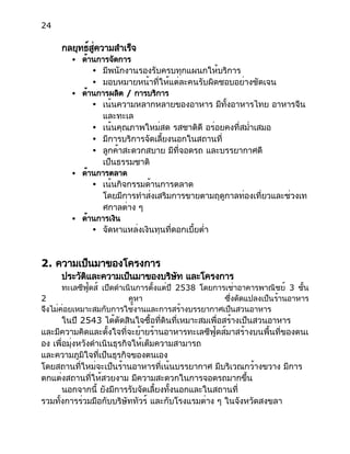 24
กลยุทธ์สู่ความสำเร็จ
● ด้านการจัดการ
● มีพนักงานรองรับครบทุกแผนกให้บริการ
● มอบหมายหน้าที่ให้แต่ละคนรับผิดชอบอย่างชัดเจน
● ด้านการผลิต / การบริการ
● เน้นความหลากหลายของอาหาร มีทั้งอาหารไทย อาหารจีน
และทะเล
● เน้นคุณภาพใหม่สด รสชาติดี อร่อยคงที่สม่ำเสมอ
● มีการบริการจัดเลี้ยงนอกในสถานที่
● ลูกค้าสะดวกสบาย มีที่จอดรถ และบรรยากาศดี
เป็นธรรมชาติ
● ด้านการตลาด
● เน้นกิจกรรมด้านการตลาด
โดยมีการทำส่งเสริมการขายตามฤดูกาลท่องเที่ยวและช่วงเท
ศกาลต่าง ๆ
● ด้านการเงิน
● จัดหาแหล่งเงินทุนที่ดอกเบี้ยต่ำ
2. ความเป็นมาของโครงการ
ประวัติและความเป็นมาของบริษัท และโครงการ
ทะเลซีฟู้ดส์ เปิดดำเนินการตั้งแต่ปี 2538 โดยการเช่าอาคารพาณิชย์ 3 ชั้น
2 คูหา ซึ่งดัดแปลงเป็นร้านอาหาร
จึงไม่ค่อยเหมาะสมกับการใช้งานและการสร้างบรรยากาศเป็นสวนอาหาร
ในปี 2543 ได้ตัดสินใจซื้อที่ดินที่เหมาะสมเพื่อสร้างเป็นสวนอาหาร
และมีความคิดและตั้งใจที่จะย้ายร้านอาหารทะเลซีฟู้ดส์มาสร้างบนพื้นที่ของตนเ
อง เพื่อมุ่งหวังดำเนินธุรกิจให้เต็มความสามารถ
และความภูมิใจที่เป็นธุรกิจของตนเอง
โดยสถานที่ใหม่จะเป็นร้านอาหารที่เน้นบรรยากาศ มีบริเวณกว้างขวาง มีการ
ตกแต่งสถานที่ให้สวยงาม มีความสะดวกในการจอดรถมากขึ้น
นอกจากนี้ ยังมีการรับจัดเลี้ยงทั้งนอกและในสถานที่
รวมทั้งการร่วมมือกับบริษัททัวร์ และกับโรงแรมต่าง ๆ ในจังหวัดสงขลา
 