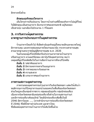 24
อีกทางหนึ่งด้วย
ลักษณะธุรกิจของโครงการ
เป็นโครงการปรับปรุงงาน โดยการย้ายทำเลที่ตั้งของกิจการไปอยู่ที่ใหม่
ให้มีลักษณะเป็นสวนอาหาร มีบรรยากาศของธรรมชาติ อยู่ริมคลอง
เป็นชายทุ่ง นอกเมืองไปประมาณ 1 กิโลเมตร
3. การวิเคราะห์อุตสาหกรรม
มาตรฐานการประกอบการในอุตสาหกรรม
ร้านอาหารโดยทั่วไป ที่เปิดดำเนินธุรกิจอยู่ทั้งขนาดเล็กและขนาดใหญ่
มีการควบคุม และตรวจสอบคุณภาพโดยกรมอนามัย กระทรวงสาธารณสุข
ตามมาตรฐานพระราชบัญญัติสาธารณสุข พ.ศ. 2535
ในส่วนของผู้บริโภคที่เลือกรับประทานอาหารตามร้านอาหาร
หรือสวนอาหาร ตามผลวิจัยของ สถาบันวิจัยอุตสาหกรรม พบว่า
เหตุผลที่ผู้บริโภคตัดสินใจในการเลือกร้านอาหารที่จะบริโภคคือ
อันดับ 1 รสชาติของอาหาร
อันดับ 2 มีความหลากหลายในเมนูอาหาร
อันดับ 3 ราคาพอเหมาะกับคุณภาพ
อันดับ 4 ความสะดวก
อันดับ 5 บรรยากาศของร้านอาหาร
ภาพรวมสภาวะอุตสาหกรรม
ภาพรวมของอุตสาหกรรมร้านอาหารในจังหวัดสงขลา แสดงให้เห็นว่า
พฤติกรรมการบริโภคอาหารนอกบ้านของคนในพื้นที่ของจังหวัดสงขลา
ส่วนใหญ่จะเป็นกลุ่มข้าราชการ กลุ่มของนักธุรกิจ กลุ่มนักท่องเที่ยว
เนื่องจากจังหวัดสงขลามีแหล่งท่องเที่ยวทั้งด้านโบราณสถานเก่าแก่
และมีการท่องเที่ยวเชิงอนุรักษ์ โดยมีนักท่องเที่ยวเพิ่มขึ้นในปี
2546 อัตราร้อยละ .... (จากสำนักงานการท่องเที่ยวจังหวัดสงขลา
ปี 2546) ซึ่งมีทั้งชาวต่างประเทศ และชาวไทย
ซึ่งมีผลต่ออุตสาหกรรมร้านอาหารให้เติบโตขึ้นด้วย
 