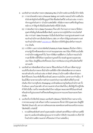 แผนธุรกิจบานใรกาแฟ 10
2. แนวคิดดานการสงเสริมการตลาด (Marketing Mix) บานใรกาแฟนําแนวคิดนี้มาใช 3 ขอคือ
2.1 การขายโดยพนักงานขาย (Personal Selling) เพราะพนักงานของบานใรกาแฟถือเปน
ตัวจักรสําคัญอีกตัวหนึ่งที่ชักจูงลูกคาใหมาซื้อผลิตภัณฑได ยกตัวอยางเชน การกลาว
ทักทายลูกคาดวยคําวา “บานใรกาแฟสวัสดีจะ” หรือลีลาการชงกาแฟที่นาดึงดูดใจของ
พนักงาน ทําใหลูกคาเชื่อมั่นในผลิตภัณฑมากขึ้นได เปนตน
2.2 การสงเสริมการขาย (Sales Promotion) ที่หมายถึง กิจกรรมทางการตลาด ซึ่งจัดหา
คุณคาหรือสิ่งจูงใจพิเศษเพื่อซื้อหาสินคา และสามารถกระตุนใหเกิดการขายในทันที
เชน การรวมทํา Sales Promotion กับปมน้ํามันเจ็ทโดยการแจกคูปองสวนลดคากาแฟ
ของรานบานใรกาแฟ เมื่อเติมน้ํามันครบ 300 บาท หรือการใหคูปองสวนลดคากาแฟ
ของรานบานใรกาแฟแก www.bkk.com เพื่อเปนรางวัลใหกับผูชนะเลิศในการตอบคํา
ถาม เปนตน
2.3 การใหขาว และการประชาสัมพันธ (Publicity & Public Relation) ซึ่งเปนการใหขาว
สารแกผูบริโภคซึ่งสอดคลองการกระทําของคุณสายชล เพยาวนอย ที่ใหตัวเองเปนสื่อ
จากบานใรกาแฟสูบุคคลทั่วไป โดยการใหสัมภาษณสื่อตางๆ ในเรื่องราวของบานใร
กาแฟ ซึ่งวิธีการนี้ก็ไดรับความสนใจจากบุคคลทั่วไป คอนขางสูงเพราะคุณสายชล
เพยาวนอย เปนผูที่มีแนวคิดที่โดดเดน โดยการนําศิลปะมาประยุกตกับผลิตภัณฑได
อยางลงตัว
3. แนวคิดดานการติดตอสื่อสารดานการตลาด ที่มีแนวคิดโดยกวางที่รวมการสื่อสารทุกรูป
แบบที่เกี่ยวของกับการตลาด ซึ่งบานใรกาแฟไดมีการใชการติดตอสื่อสารทางการตลาด
หลายดานดวยกัน ยกตัวอยางเชน ตราสินคา (Price) บานใรกาแฟมีการสื่อสารดวยตรา
สินคาที่โดดเดน โดยอาศัยชื่อที่มีเอกลักษณ แสดงความเปนไทย แตกตางจากรานอื่นๆ ที่
นิยมตั้งชื่อภาษาสากลรวมถึงการสรางความจดจําดวยการสะกดชื่อรานที่ผิดไวยกรณ
เปนตน หรือการบรรจุหีบหอ (Packaging) เอกลักษณของบรรจุภัณฑของบานใรกาแฟ ทั้ง
ถวยดินเผา และแกวพลาสติก สรางความแตกตางกับตราสินคาอื่นๆ เพื่อใหผูบริโภครูจักสิน
คาไดเร็วยิ่งขึ้น รวมทั้งภาพพจนของสินคาถึงความมีคุณภาพและรสชาติที่เปนเอกลักษณ
หรือแมกระทั่งรูปแบบของรานที่โดดเดนที่ผสมรูปแบบอาคารแบบตะวันออกและตะวันตก
เปนตน
4. แนวคิดเกี่ยวกับวิสัยทัศน (Vision) และพันธกิจ (Mission) วิสัยทัศน คือความสามารถใน
การคาดคะเนเหตุการณ เตรียมการหรือวางแผนอนาคต ซึ่งกลาวไดวาคุณสายชล เปนผูที่มี
วิสัยทัศน เปนอยางยิ่ง เพราะความคิดของสายชล สอดคลองตามหลักขององคประกอบของ
วิสัยทัศนทั้ง 3 ขอดังนี้
1. ความมีทัศนคติเชิงสรางสรรค คุณสายชลมีความคิดสรางสรรคที่ตองการมีรานกาแฟที่มี
คุณภาพ และมีเอกลักษณของรูปแบบอาคารรวมถึงการใหบริการของพนักงาน ซึ่งทําให
รานบานใรกาแฟมีความแตกตางที่โดดเดนกวารานกาแฟสดอื่นๆ
 