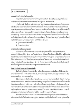 แผนธุรกิจบานใรกาแฟ 12
กลยุทธ สินคา ผลิตภัณฑ และบริการ
กลยุทธมีลักษณะ โดยรวมเปนการสราง บุคลิกของสินคา (Brand Personality) ที่มีลักษณะ
เฉพาะตัวและไมเหมือนใครโดยมีรายละเอียด ไดแก รูปแบบ สถาปตยกรรม
“บานใรกาแฟ” เปนรานกาแฟไทยประยุกต โดยการผสมผสานที่ลงระหวางสถาปตยกรรมแหง
ครัวเรือนไทย และความทันสมัยของรานกาแฟสะดวกซื้อ ทําใหเกิดสถาปตยกรรมอันเปนเอกลักษณ
เฉพาะตัวสะทอนความเปนไทยและโลกตะวันออก (การใชจั่วไมที่ไขวกัน) โดยมีอาคารที่ไดจดลิขสิทธิ์ไว
แลวสองอาคารคือ อาคารออกแบบไรนา และ อาคารบานไรเพรียวลม ลักษณะอาคารเปนอาคารทรง
สามเหลี่ยมสูง ลักษณะจั่วไมมีไขวกันคาดทับดวยชื่อ มีประตูบานกรอบไมมองแตไกลคลายจั่วบานซึ่ง
สะทอนใหเห็นเอกลักษณความเปนสถาปตยกรรมตะวันออก (ไทยโมเดิรน) กลยุทธ รูปแบบราน ขึ้นอยู
กับพื้นที่ใชสอยและงบการลงทุนสามารถ แบงไดเปน 2 ประเภท
1. รูปแบบ อาคารสามเหลี่ยม
2. รานแบบเคานเตอร
การตกแตงภายในและภายนอก
ผนักกรุดวยไมเนื้อออนสีขาวอมเหลืองประดับดวยรูปภาพที่สื่อถึงความผูกพันธระหวาง
ครอบครัว พี่นองญาติมิตร นิทาน และเรื่องเลาตางๆ การใชแสดงไฟเหลืองออกสีสม ใหความรูสึกอบอุน
ของบานสื่อบรรยากาศของบานในรูปแบบสังคมไทยพรอมที่จะตอนรับลูกคา แขกผูมาเยือน ภายนอกได
ใชความคิดออกแบบใหมีน้ําไหลเปนทางผานกระจกใสมองไดจากภายใน ภายนอกมีเฉลียงไมพรอมมา
นั่งยาว ใตรมประดูกิ่งออน (ประดูอัสนา) 10 – 40 ตน ในบรรยากาศรมรื่น และพลับพลึงตีนเปดดอกสี
ขาวที่ปลูกอยูรอบตัวอาคาร ตอบสนองแกสุนทรียภาพ ของคอกาแฟ
สินคา ชื่อสินคา และการนําเสนอสินคา
สินคาหลัก ผลิตภัณฑ กาแฟหลักมี 6 ระดับ ชนิด แบงตามความเขมขนมากไปนอยแตกตาง
ตามระยะเวลาการคั่ว ไดแก เอเชียเบลนด (0), ไทยเบลนด (1), บานไรเบลนด (3), คอฟฟเบลนด (5),
สยามเบลนด (7), บางกอกเบลนด (9)
มีปายราน ระบุชื่อสินคา พรอมแจงคุณลักษณะของกาแฟ ในดาน รส กลิ่น สี เพื่อใหความรู และ
สงเสริมเอกลักษณไทย ในชื่อผลิตภัณฑ มีการใหขอมูล แกผูบริโภค โดยแบงลักษณะการคั่วกาแฟ เพื่อ
จัดระดับความเขมของ คาเฟอีน เชน การจัดระดับการคั่ว จาก 0 – 9 (คั่วนาน – คั่วนอย) หากคั่วนาน
จะจัดระดับ 0 กาแฟจะดําสนิท มีรสหอมถึงหอมไหม แตมีคาเฟอีนต่ําหากคั่วนอยระดับ 9 จะมีสีน้ําตาล
แตมีคาเฟอีนมาก เหมาะสม ตามความตองการของผูบริโภค นอกจากสินคาที่มีการชงสดแลว สินคาที่
เตรียมลวงหนาเพื่อความรวดเร็วในการขายไดแก กาแฟไรนา และ ชาเพรียวลม
สําหรับขนม เปนสินคาเสริม ซึ่งเปนสินคาฝากขายโดยใชกลยุทธการเลือกตัวแทนที่มีความ
อรอยและสด ในทองที่แตละแหง การควบคุมความสดโดยการเปลี่ยนสินคาบนที่วางขนม ทุกๆ 15 วัน
4. แผนการตลาด
 