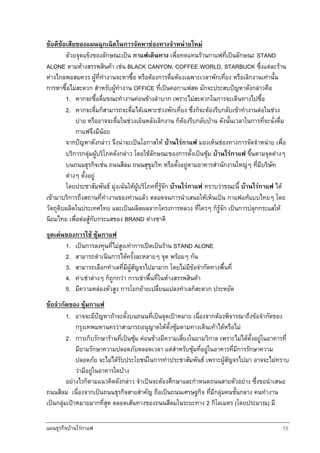 แผนธุรกิจบานใรกาแฟ 15
ขอดีขอเสียของแผนฉุกเฉิดในการจัดหาชองทางจําหนายใหม
ดวยจุดแข็งของลักษณะเปน กาแฟเดินทาง เพื่อทดแทนรานกาแฟที่เปนลักษณะ STAND
ALONE ตามหางสรรพสินคา เชน BLACK CANYON, COFFEE WORLD, STARBUCK ซึ่งแตละราน
หางไกลพอสมควร ผูที่ทํางานจะหาซื้อ หรือตองการดื่มตองเฉพาะเวลาพักเที่ยง หรือเลิกงานเทานั้น
การหาซื้อไมสะดวก สําหรับผูทํางาน OFFICE ที่เปนคอกาแฟสด มักจะประสบปญหาดังกลาวคือ
1. หากจะซื้อดื่มขณะทํางานคอนขางลําบาก เพราะไมสะดวกในการจะเดินทางไปซื้อ
2. หากจะดื่มก็สามารถจะดื่มไดเฉพาะชวงพักเที่ยง ซึ่งก็จะตองรีบกลับเขาทํางานตอในชวง
บาย หรืออาจจะดื่มในชวงเย็นหลังเลิกงาน ก็ตองรีบกลับบาน ดังนั้นเวลาในการที่จะนั่งดื่ม
กาแฟจึงมีนอย
จากปญหาดังกลาว จึงนาจะเปนโอกาสให บานใรกาแฟ มองเห็นชองทางการจัดจําหนาย เพื่อ
บริการกลุมผูบริโภคดังกลาว โดยใชลักษณะของการตั้งเปนซุม บานใรกาแฟ ขึ้นตามจุดตางๆ
บนถนนธุรกิจเชน ถนนสีลม ถนนสุขุมวิท หรือตั้งอยูตามอาคารสํานักงานใหญๆ ที่มีบริษัท
ตางๆ ตั้งอยู
โดยประชาสัมพันธ มุงเนนใหผูบริโภคที่รูจัก บานใรกาแฟ ทราบวาขณะนี้ บานใรกาแฟ ได
เขามาบริการถึงสถานที่ทํางานของทานแลว ตลอดจนการนําเสนอใหเห็นเปน กาแฟแทแบบไทยๆ โดย
วัตถุดิบผลิตในประเทศไทย และเปนผลิตผลจากโครงการหลวง ที่ใครๆ ก็รูจัก เปนการปลุกกระแสให
นิยมไทย เพื่อตอสูกับกระแสของ BRAND ตางชาติ
จุดเดนของการใช ซุมกาแฟ
1. เปนการลงทุนที่ไมสูงเทาการเปดเปนราน STAND ALONE
2. สามารถดําเนินการไดครั้งละหลายๆ จุด พรอมๆ กัน
3. สามารถเลือกทําเลที่มีผูสัญจรไปมามาก โดยไมมีขอจํากัดทางพื้นที่
4. คาเชาตางๆ ก็ถูกกวา การเชาพื้นที่ในหางสรรพสินคา
5. มีความคลองตัวสูง การโยกยายเปลี่ยนแปลงทําเลก็สะดวก ประหยัด
ขอจํากัดของ ซุมกาแฟ
1. อาจจะมีปญหาถาจะตั้งบนถนนที่เปนจุดเปาหมาย เนื่องจากตองพิจารณาถึงขอจํากัดของ
กรุงเทพมหานครวาสามารถอนุญาตใหตั้งซุมตามทางเดินเทาไดหรือไม
2. การเก็บรักษารานที่เปนซุม คอนขางมีความเสี่ยงในยามวิกาล เพราะไมไดตั้งอยูในอาคารที่
มียามรักษาความปลอดภัยตลอดเวลา แตสําหรับซุมที่อยูในอาคารที่มีการรักษาความ
ปลอดภัย จะไมไดรับประโยชนในการทําประชาสัมพันธ เพราะผูสัญจรไปมา อาจจะไมทราบ
วามีอยูในอาคารใดบาง
อยางไรก็ตามแนวคิดดังกลาว จําเปนจะตองศึกษาและกําหนดถนนสายตัวอยาง ซึ่งขอนําเสนอ
ถนนสีลม เนื่องจากเปนถนนธุรกิจสายสําคัญ ถือเปนถนนเศรษฐกิจ ที่มีกลุมคนชั้นกลาง คนทํางาน
เปนกลุมเปาหมายมากที่สุด ตลอดเสนทางของถนนสีลมในระยะทาง 2 กิโลเมตร (โดยประมาณ) มี
 