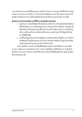 แผนธุรกิจบานใรกาแฟ 16
อาคารสํานักงานมากมายเปนที่ตั้งของธนาคาร,บริษัท หางรานตางๆ โดยเฉพาะเปนที่ตั้งสํานักงานใหญ
ของธนาคารกรุงเทพฯ อาคารซี พี ทาวเวอร และหางสรรพสินคาหลายแหง ซึ่งรวมบุคลากรตางชาติ ที่
นิยมดื่มกาแฟเปนประจําดวย ดังนั้นถนนสีลมจึงเปนถนนสายที่นาจะทดลองดําเนินการมากที่สุด
คูแขงทางการคาบนถนนสีลม ตามที่ไดสํารวจมามีอยูหลายแหงเชน
1. กลุมรานอาหาร DELIFRANCE ซึ่งเปนลักษณะ CAFÉ เล็กๆ หรือ ซุมผลิตภัณฑ NESTLE
ซึ่งมีเครื่องดื่มประเภทกาแฟสําเร็จรูปจําหนาย หรือแมกระทั่งราน SEVEN – ELEVEN ก็มี
ผลิตภัณฑกาแฟสําเร็จรูปจําหนายซึ่งรานคาประเภทนี้ จะเพิ่มความสะดวกรวดเร็วใหกับผู
บริโภค แตทั้งหมดที่กลาวมานั้นเปนรานที่จําหนายกาแฟสําเร็จรูป จึงไมใชคูแขงที่สําคญ
ของ บานใรกาแฟ
2. กลุมที่ถือเปนคูแขงโดยตรงคือ STARBUCK, COFFEE WORLD ซึ่งมีเพียง 2 แหง ซึ่งราน
STARBUCK ตั้งอยูในซอยคอนแวนต สวนราน COFFEE WORLD ตั้งอยูชวงหัวถนนสีลม
และอีกชวงคือประมาณ 250 เมตร จึงจะเปนอีกรานหนึ่ง
จะเห็นวายังมีชองวางและโอกาสที่ บานใรกาแฟ จะสอดแทรกเขาไปไดอีกมาก บนถนนที่มี
ความยาว 2,000 เมตร บนสองฝงของทางเทา เราสามารถจัดตั้งซุมกาแฟไดไมนอยกวา 10 ซุม ซึ่งถา
เปดพรอมๆ กัน จะสามารถเรียกความสนใจไดมากในการเปดตัว บานใรกาแฟ เขามาอยูตลาดในเมือง
ซึ่งนาสนใจเปนอยางยิ่ง
 