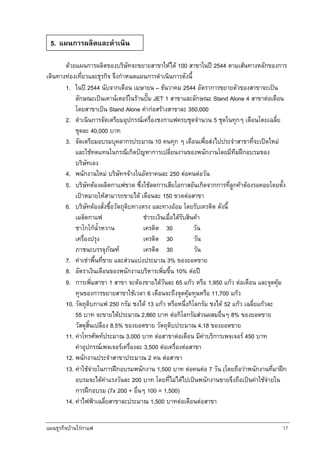 แผนธุรกิจบานใรกาแฟ 17
ดวยแผนการผลิตของบริษัทจะขยายสาขาใหได 100 สาขาในป 2544 ตามเสนทางหลักของการ
เดินทางทองเที่ยวและธุรกิจ จึงกําหนดแผนการดําเนินการดังนี้
1. ในป 2544 นับจากเดือน เมษายน – ธันวาคม 2544 อัตราการขยายตัวของสาขาจะเปน
ลักษณะเปนเคานเตอรในรานปม JET 1 สาขาและลักษณะ Stand Alone 4 สาขาตอเดือน
โดยสาขาเปน Stand Alone คากอสรางสาขาละ 350,000
2. ดําเนินการจัดเตรียมอุปกรณเครื่องชงกาแฟครบชุดจํานวน 5 ชุดในทุกๆ เดือนโดยเฉลี่ย
ชุดละ 40,000 บาท
3. จัดเตรียมอบรมบุคลากรประมาณ 10 คนทุก ๆ เดือนเพื่อสงไปประจําสาขาที่จะเปดใหม
และใชทดแทนในกรณีเกิดปญหาการเปลี่ยนงานของพนักงานโดยมีทีมฝกอบรมของ
บริษัทเอง
4. พนักงานใหม บริษัทฯจางในอัตราคนละ 250 ตอคนตอวัน
5. บริษัทตองผลิตกาแฟขวด ซึ่งใชลดการเสียโอกาสอันเกิดจากการที่ลูกคาตองรอคอยโดยตั้ง
เปาหมายใหสามารถขายได เดือนละ 150 ขวดตอสาขา
6. บริษัทตองสั่งซื้อวัตถุดิบทางตรง และทางออม โดยรับเครดิต ดังนี้
เมล็ดกาแฟ ชําระเงินเมื่อไดรับสินคา
ชาโกโกน้ําหวาน เครดิต 30 วัน
เครื่องปรุง เครดิต 30 วัน
ภาชนะบรรจุภัณฑ เครดิต 30 วัน
7. คาเชาพื้นที่ขาย และสวนแบงประมาณ 3% ของยอดขาย
8. อัตราเงินเดือนของพนักงานบริหารเพิ่มขึ้น 10% ตอป
9. การเพิ่มสาขา 1 สาขา จะตองขายไดวันละ 65 แกว หรือ 1,950 แกว ตอเดือน และจุดคุม
ทุนของการขยายสาขาใชเวลา 6 เดือนจะถึงจุดคุมทุนหรือ 11,700 แกว
10. วัตถุดิบกาแฟ 250 กรัม ชงได 13 แกว หรือหนึ่งกิโลกรัม ชงได 52 แกว เฉลี่ยแกวละ
55 บาท จะขายไดประมาณ 2,860 บาท ตอกิโลกรัมสวนผสมอื่นๆ 8% ของยอดขาย
วัสดุสิ้นเปลือง 8.5% ของยอดขาย วัตถุดิบประมาณ 4.18 ของยอดขาย
11. คาโทรศัพทประมาณ 3,000 บาท ตอสาขาตอเดือน มีคาบริการเพจเจอร 450 บาท
คาอุปกรณเพจเจอรเครื่องละ 3,500 ตอเครื่องตอสาขา
12. พนักงานประจําสาขาประมาณ 2 คน ตอสาขา
13. คาใชจายในการฝกอบรมพนักงาน 1,500 บาท ตอคนตอ 7 วัน (โดยถือวาพนักงานที่มาฝก
อบรมจะไดคาแรงวันละ 200 บาท โดยที่ไมไดไปเปนพนักงานขายจึงถือเปนคาใชจายใน
การฝกอบรม (7x 200 + อื่นๆ 100 = 1,500)
14. คาไฟฟาเฉลี่ยสาขาละประมาณ 1,500 บาทตอเดือนตอสาขา
5. แผนการผลิตและดําเนิน
 