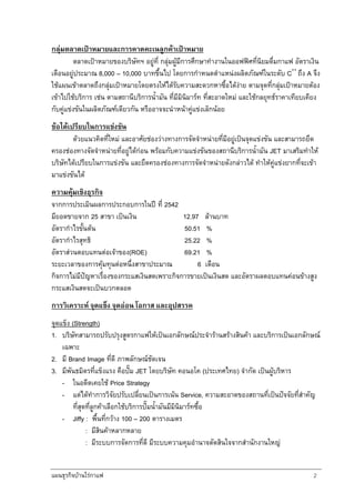 แผนธุรกิจบานใรกาแฟ 2
กลุมตลาดเปาหมายและการคาดคะเนลูกคาเปาหมาย
ตลาดเปาหมายของบริษัทฯ อยูที่ กลุมผูมีการศึกษาทํางานในออฟฟศที่นิยมดื่มกาแฟ อัตราเงิน
เดือนอยูประมาณ 8,000 – 10,000 บาทขึ้นไป โดยการกําหนดตําแหนงผลิตภัณฑในระดับ C++
ถึง A จึง
ใชแผนเขาตลาดถึงกลุมเปาหมายโดยตรงใหไดรับความสะดวกหาซื้อไดงาย ตามจุดที่กลุมเปาหมายตอง
เขาไปใชบริการ เชน ตามสถานีบริการน้ํามัน ที่มีมินิมารท ที่สะอาดใหม และใชกลยุทธราคาเทียบเคียง
กับคูแขงขันในผลิตภัณฑเดียวกัน หรืออาจจะนําหนาคูแขงเล็กนอย
ขอไดเปรียบในการแขงขัน
ดวยแนวคิดที่ใหม และอาศัยชองวางทางการจัดจําหนายที่มีอยูเปนจุดแขงขัน และสามารถยึด
ครองชองทางจัดจําหนายที่อยูไดกอน พรอมกับความแขงขันของสถานีบริการน้ํามัน JET มาเสริมทําให
บริษัทไดเปรียบในการแขงขัน และยึดครองชองทางการจัดจําหนายดังกลาวได ทําใหคูแขงยากที่จะเขา
มาแขงขันได
ความคุมเชิงธุรกิจ
จากการประเมินผลการประกอบการในป ที่ 2542
มียอดขายจาก 25 สาขา เปนเงิน 12.97 ลานบาท
อัตรากําไรขั้นตน 50.51 %
อัตรากําไรสุทธิ 25.22 %
อัตราสวนตอบแทนตอเจาของ(ROE) 69.21 %
ระยะเวลาของการคุมทุนตอหนึ่งสาขาประมาณ 6 เดือน
กิจการไมมีปญหาเรื่องของกระแสเงินสดเพราะกิจการขายเปนเงินสด และอัตราผลตอบแทนคอนขางสูง
กระแสเงินสดจะเปนบวกตลอด
การวิเคราะห จุดแข็ง จุดออน โอกาส และอุปสรรค
จุดแข็ง (Strength)
1. บริษัทสามารถปรับปรุงสูตรกาแฟใหเปนเอกลักษณประจํารานสรางสินคา และบริการเปนเอกลักษณ
เฉพาะ
2. มี Brand Image ที่ดี ภาพลักษณชัดเจน
3. มีพันธมิตรที่แข็งแรง คือปม JET โดยบริษัท คอนอโค (ประเทศไทย) จํากัด เปนผูบริหาร
- ในอดีตเคยใช Price Strategy
- แตไดทําการวิจัยปรับเปลี่ยนเปนการเนน Service, ความสะอาดของสถานที่เปนปจจัยที่สําคัญ
ที่สุดที่ลูกคาเลือกใชบริการปมน้ํามันมีมินิมารทซื้อ
- Jiffy : พื้นที่กวาง 100 – 200 ตารางเมตร
: มีสินคาหลากหลาย
: มีระบบการจัดการที่ดี มีระบบความคุมอํานาจตัดสินใจจากสํานักงานใหญ
 