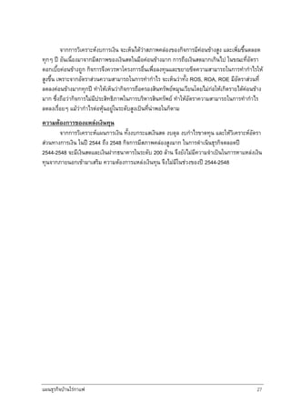 แผนธุรกิจบานใรกาแฟ 27
จากการวิเคราะหงบการเงิน จะเห็นไดวาสภาพคลองของกิจการมีคอนขางสูง และเพิ่มขึ้นตลอด
ทุกๆ ป อันเนื่องมาจากมีสภาพของเงินสดในมือคอนขางมาก การถือเงินสดมากเกินไป ในขณะที่อัตรา
ดอกเบี้ยคอนขางถูก กิจการจึงควรหาโครงการอื่นเพื่อลงทุนและขยายขีดความสามารถในการทํากําไรให
สูงขึ้น เพราะจากอัตราสวนความสามารถในการทํากําไร จะเห็นวาทั้ง ROS, ROA, ROE มีอัตราสวนที่
ลดลงคอนขางมากทุกป ทําใหเห็นวากิจการถือครองสินทรัพยหมุนเวียนโดยไมกอใหเกิดรายไดคอนขาง
มาก ซึ่งถือวากิจการไมมีประสิทธิภาพในการบริหารสินทรัพย ทําใหอัตราความสามารถในการทํากําไร
ลดลงเรื่อยๆ แมวากําไรตอหุนอยูในระดับสูงเปนที่นาพอในก็ตาม
ความตองการของแหลงเงินทุน
จากการวิเคราะหแผนการเงิน ทั้งงบกระแสเงินสด งบดุล งบกําไรขาดทุน และใหวิเคราะหอัตรา
สวนทางการเงิน ในป 2544 ถึง 2548 กิจการมีสภาพคลองสูงมาก ในการดําเนินธุรกิจตลอดป
2544-2548 จะมีเงินสดและเงินฝากธนาคารในระดับ 200 ลาน จึงยังไมมีความจําเปนในการหาแหลงเงิน
ทุนจากภายนอกเขามาเสริม ความตองการแหลงเงินทุน จึงไมมีในชวงของป 2544-2548
 