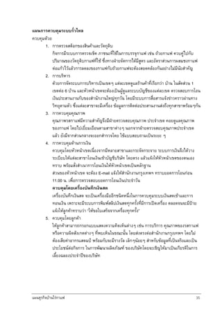 แผนธุรกิจบานใรกาแฟ 35
แผนการควบคุมระบบรั่วไหล
ควบคุมดวย
1. การตรวจสต็อกของสินคาและวัตถุดิบ
กิจการมีระบบการตรวจเช็ค ภาชนะที่ใชในการบรรจุกาแฟ เชน ถวยกาแฟ ควบคูไปกับ
ปริมาณของวัตถุดิบกาแฟที่ใช ซึ่งทางฝายจัดการไดมีสูตร และอัตราสวนการผสมชงกาแฟ
ตอแกวไวแลวการลดลงของกาแฟกับถวยกาแฟจะตองสอดคลองกันอยางไมมีนัยสําคัญ
2. การบริหาร
ดวยการจัดระบบการบริหารเปนเขตๆ แตละเขตดูแลรานคาที่เรียกวา บาน ในสัดสวน 1
เขตตอ 6 บาน และหัวหนาเขตจะตองเปนผูดูแลระบบบัญชีของแตละเขต ตรวจสอบการโอน
เงินประสานงานกับของสํานักงานใหญทุกวัน โดยมีระบบการสื่อสารแจงขาวคราวผานทาง
วิทยุตามตัว ซึ่งแตละสาขาจะมีเครื่อง ขอมูลการติดตอประสานงานสงถึงทุกสาขาพรอมๆกัน
3. การควบคุมคุณภาพ
คุณภาพรสกาแฟมีความสําคัญจึงมีฝายตรวจสอบคุณภาพ ประจําเขต คอยดูแลคุณภาพ
ของกาแฟ โดยไปเยี่ยมเยือนตามสาขาตางๆ นอกจากฝายตรวจสอบคุณภาพประจําเขต
แลว ยังมีจากสวนกลางจะออกสํารวจโดย ใชแบบสอบถามเปนระยะ ๆ
4. การควบคุมดานการเงิน
ควบคุมโดยหัวหนาเขตเนื่องจากมีหลายสาขาและกระจัดกระจาย ระบบการเงินจึงไดวาง
ระเบียบใหแตละสาขาโอนเงินเขาบัญชีบริษัท โดยตรง แลวแจงใหหัวหนาเขตของตนเอง
ทราบ พรอมสั่งสําเนาการโอนเงินใหหัวหนาเขตเปนหลักฐาน
สวนของหัวหนาเขต จะตอง E-mail แจงใหสํานักงานกรุงเทพฯ ทราบยอดการโอนกอน
11.00 น. เพื่อการตรวจสอบยอดการโอนเงินประจําวัน
ควบคุมโดยเครื่องบันทึกเงินสด
เครื่องบันทึกเงินสด จะเปนเครื่องมืออีกชนิดหนึ่งในการควบคุมระบบเงินสดเขาและการ
ทอนเงิน เพราะจะมีระบบการพิมพสลิปเงินสดทุกครั้งที่มีการเปดเครื่อง ตลอดจนจะมีปาย
แจงใหลูกคาทราบวา “ใหขอใบเสร็จจากเครื่องทุกครั้ง”
5. ควบคุมโดยลูกคา
ใหลูกคาสามารถกรอกแบบแสดงความคิดเห็นตางๆ เชน การบริการ คุณภาพของรสกาแฟ
หรือความผิดสังเกตตางๆ ที่พบเห็นในขณะนั้น โดยสงตรงตอสํานักงานกรุงเทพฯ โดยไม
ตองเสียคาอากรแสตมป พรอมกับจะมีรางวัล เล็กๆนอยๆ สําหรับขอมูลที่เปนจริงและเปน
ประโยชนตอกิจการ ในการพัฒนาผลิตภัณฑ ของบริษัทโดยจะเชิญใหมาเปนเกียรติในการ
เลี้ยงฉลองประจําปของบริษัท
 