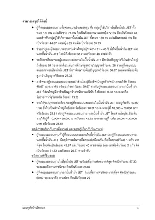 แผนธุรกิจบานใรกาแฟ 37
สามารถสรุปไดดังนี้
• ผูที่ตอบแบบสอบถามทั้งหมดแบงเปนสองกลุม คือ กลุมผูใชบริการในปมน้ํามัน JET ทั้ง
หมด 150 คน แบงเปนชาย 78 คน คิดเปนรอยละ 52 และหญิง 72 คน คิดเปนรอยละ 48
และสําหรับกลุมผูใชบริการนอกปมน้ํามัน JET ทั้งหมด 150 คน แบงเปนชาย 67 คน คิด
เปนรอยละ 44.67 และหญิง 83 คน คิดเปนรอยละ 55.33
• ชวงอายุของผูตอบแบบสอบถามสวนใหญอยูระหวาง 31 – 40 ป ทั้งในปมน้ํามัน JET และ
นอกปมน้ํามัน JET โดยมีถึงรอยละ 38.7 และรอยละ 46 ตามลําดับ
• ระดับการศึกษาของผูตอบแบบสอบถามในปมน้ํามัน JET มีระดับปริญญาตรีเปนสวนใหญ
ถึงรอยละ 54 รองลงมาคือระดับการศึกษาสูงกวาปริญญาตรีรอยละ 26 สวนผูที่ตอบแบบ
สอบถามนอกปมน้ํามัน JET มีการศึกษาระดับปริญญาตรีรอยละ 58.67 รองลงมาคือระดับ
สูงกวาปริญญาตรีรอยละ 27.33
• อาชีพของผูตอบแบบสอบถามพบวาสวนใหญมีอาชีพเปนลูกจาง/พนักงานบริษัท รอยละ
48.67 รองลงมาคือ เจาของกิจการอยละ 30.67 ตางกับผูตอบแบบสอบถามนอกปมน้ํามัน
JET ที่สวนใหญมีอาชีพเปนลูกจาง/พนักงานบริษัท ถึงรอยละ 77.33 รองลงมาคือ
รับราชการ/รัฐวิสาหกิจ รอยละ 13.33
• รายไดของบุคคลตอเดือน ของผูที่ตอบแบบสอบถามในปมน้ํามัน JET จะอยูที่ระดับ 40,001
บาท ขึ้นไปเปนสวนใหญคือรอยละคือรอยละ 28.57 รองลงมาอยูที่ 10,000 – 20,000 บาท
หรือรอยละ 23.81 สวนผูที่ตอบแบบสอบถาม นอกปมน้ํามัน JET โดยสวนใหญจะมีระดับ
รายไดอยูที่ 10,000 – 20,000 บาท รอยละ 43.62 รองลงมาอยูที่ระดับ 20,001 – 30,000
บาท หรือรอยละ 25.50
พฤติกรรมเกี่ยวกับการดื่มกาแฟ และความรูเกี่ยวกับรานกาแฟ
• ผูตอบแบบสอบถามทั้งผูที่ตอบแบบสอบถามในปมน้ํามัน JET และผูที่ตอบแบบสอบถาม
นอกปมน้ํามัน JET มีพฤติกรรมในการดื่มกาแฟเหมือนกัน คือ ดื่มกาแฟวันละ 1 แกว มาก
ที่สุด โดยคิดเปนรอยละ 42.67 และ รอยละ 40 ตามลําดับ รองลงมาคือดื่มวันละ 2 แกว คิด
เปนรอยละ 31.33 และรอยละ 26.67 ตามลําดับ
ชนิดกาแฟที่ชื่นชอบ
• ผูตอบแบบสอบถามในปมน้ํามัน JET จะนิยมดื่มกาแฟสดมากที่สุด คิดเปนรอยละ 57.33
รองลงมาคือกาแฟชนิดชง คิดเปนรอยละ 26.67
• ผูที่ตอบแบบสอบถามนอกปมน้ํามัน JET นิยมดื่มกาแฟชนิดชงมากที่สุด คิดเปนรอยละ
60.67 รองลงมาคือ กาแฟสด คิดเปนรอยละ 22
 