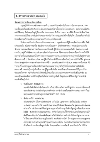 แผนธุรกิจบานใรกาแฟ 4
พัฒนาการกาแฟ และประเทศไทย
มนุษยรูจักดื่มกาแฟตั้งแตศตวรรษที่ 12 แถบทวีปอาฟริกามีเรื่องเลาวาปประมาณ ค.ศ.1400
คน เลี้ยงแพะในเอธิโอเปย ชื่อคัลได สังเกตเห็นแพะที่เขาเลี้ยงกระโดดโลดเตนอยาง สนุกสนาน เมื่อกิน
ผลไมสีแดงๆ คัลไดลองกินดูก็รูสึกสดชื่น ภรรยาของเขาจึงไปถวายพระ พระไดนําไปเผาไฟเพื่อหวังลด
อํานาจของผลไมนี้ลง แตกลับมีกลิ่นหอมนาพิสมัย จึงนํามาทุบและใสน้ําเพื่อดับไฟ เมื่อลองดื่มน้ํานั้นก็รู
สึกสดชื่นกระปรี้กระเปรา ตอมาพวกพอคาจึงนําออกไปเผยแพร
อีกตํานานหนึ่งกลาวถึงความเปนมาของกาแฟวา มนุษยคนแรกที่รูจักและดื่มน้ํากาแฟคือ มัฟทิ
แหงเอเดนใน สมัยศตวรรษที่ 9 สวนอีกดํานานหนึ่งบอกวา ผูที่รูจักรสชาติของ กาแฟเปนคนแรกคือ
นักบวช ในศาสนาอิสลามชาวตะวันออกกลางชื่อ เดลิ ผูมักงายเหงาหาวนอนเปนนิจ ในขณะสวดมนต
และนักบวชผูนี้ไดพิชิตความงวงดวยการดื่มน้ําตมจากกาแฟ ที่มีคนบอกมาอีกตอหนึ่ง หลังจากนั้นก็ได
กระจายไปทั่วจนเปนสวนหนึ่งในชีวิตประจําวันของ ชาวตะวันออกกลาง สําหรับยุโรป นั้นเริ่มรูจักกาแฟ
เมื่อศตวรรษที่ 17 โดยนักแสวงโชค และผูที่ทําใหกาแฟไดรับความนิยมในยุโรปมากยิ่งขึ้นก็คือ สุไลมาน
อัลการ ราชทูตประจําราชสํานักพระเจาหลุยสที่ 14 แหงฝรั่งเศส หรือราวป ค.ศ. 1715 จากนั้นกาแฟ ก็มี
ราคาสูงขึ้น เพราะขุนนางฝรั่งเศสติดกาแฟกันงอมแงม ชาวยุโรปไดรูจักดื่มกาแฟอยางจริงจังเมื่อ
ศตวรรษที่ 19 แตอยูในกลุมนักเขียน และผูมีฐานะดีเทานั้น ชาวฝรั่งเศสกับฮอลแลนดมีปญหา เรื่อง
พรมแดนในกานา กษัตริยบราซิลไดสงทูตไปไกลเกลี่ย และแอบนํากาแฟมาขยายพันธในบราซิล จน
กลายเปนแหลงผลิตกาแฟ ที่ใหญที่สุดในโลกมาจนถึงทุกวันนี้ ปจจุบันกาแฟที่นิยมปลูก ในโลกมี 2
สายพันธใหญไดแก
1. พันธโรบัสตา (ROBUSTA)
กาแฟโรบัสตามีตนกําเนิดในคองโก ทวีปอาฟริกา เปนกาแฟที่ปลูกงาย ตายยากเนื่องจากมี
ความตานทานสูงแตเมล็ดมีคุณภาพต่ํากวา อาราบิกา และไมคอยมีความหอม ราคาจึงไมสูง
มาก และมีสารคาเฟอินสูงกวาพันอาราบิกา ถึง 1 เทาตัว
2. พันธอาราบิกา (ARABICA)
กาแฟอาราบิกา มีถิ่นกําเนิดที่ประเทศ เอธิโอเปย ปลูกมากทาง อินโดเนียเซีย อาฟริกา
ตะวันออก และอเมริกาใต รสชาติกาแฟ อาราบิกามีรสชาติละมุนละไม ชุมคอและมีกลิ่นหอม
เยายวนใจ แตเปนกาแฟที่ตองปลูกตามภูเขาหรือที่ราบสูง ในพื้นที่สูงอยูเหนือระดับน้ําทะเล
3,000 – 5,000 ฟุต จึงจะมีคุณภาพสูง หากนําไปปลูกในที่ต่ํากวาระดับหรือไดรับปริมาณน้ํา
ฝนที่ไมพอเพียงก็จะไดผลผลิตที่คุณภาพไมดี ดังนั้น กาแฟโรบัสตามีการปลูกมากทางภาค
ใต โดยเฉพาะที่จังหวัดสุราษฎร และตรัง สายพันธอาราบิกา มีการปลูกมากตามดอยสูงทาง
ภาคเหนือ ในดานรานกาแฟมีวิวัฒนาการมาโดยลําดับ ในอดีตรานกาแฟในประเทศอังกฤษ
เปนที่พบปะของสังคมชั้นสูงเทานั้น รานกาแฟในประเทศอิตาลี ตามเมืองทาเรือ ใชเปน
2. สภาพธุรกิจ บริษัท และสินคา
 