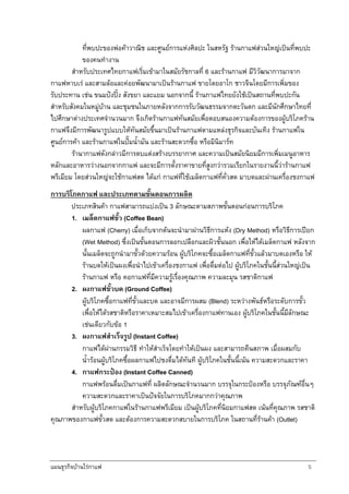 แผนธุรกิจบานใรกาแฟ 5
ที่พบปะของพอคาวาณิช และศูนยการแหงศิลปะ ในสหรัฐ รานกาแฟสวนใหญเปนที่พบปะ
ของคนทํางาน
สําหรับประเทศไทยกาแฟเริ่มเขามาในสมัยรัชกาลที่ 6 และรานกาแฟ มีวิวัฒนาการมาจาก
กาแฟหาบเร และสามลอและคอยพัฒนามาเปนรานกาแฟ ขายโดยอาโก ชาวจีนโดยมีการเพิ่มของ
รับประทาน เชน ขนมปงปง สังขยา และแยม นอกจากนี้ รานกาแฟไทยยังใชเปนสถานที่พบปะกัน
สําหรับสังคมในหมูบาน และชุมชนในภายหลังจากการรับวัฒนธรรมจากตะวันตก และมีนักศึกษาไทยที่
ไปศึกษาตางประเทศจํานวนมาก จึงเกิดรานกาแฟทันสมัยเพื่อตอบสนองความตองการของผูบริโภคราน
กาแฟจึงมีการพัฒนารูปแบบใหทันสมัยขึ้นมาเปนรานกาแฟตามแหลงธุรกิจและบันเทิง รานกาแฟใน
ศูนยการคา และรานกาแฟในปมน้ํามัน และรานสะดวกซื้อ หรือมินิมารท
รานากาแฟดังกลาวมีการตบแตงสรางบรรยากาศ และความเปนสมัยนิยมมีการเพิ่มเมนูอาหาร
หลักและอาหารวางนอกจากกาแฟ และจะมีการตั้งราคาขายที่สูงกวารวมเรียกในรายงานนี้วารานกาแฟ
พรีเมียม โดยสวนใหญจะใชกาแฟสด ไดแก กาแฟที่ใชเมล็ดกาแฟที่คั่วสด มาบดและผานเครื่องชงกาแฟ
การบริโภคกาแฟ และประเภทตามขั้นตอนการผลิต
ประเภทสินคา กาแฟสามารถแบงเปน 3 ลักษณะตามสภาพขั้นตอนกอนการบริโภค
1. เมล็ดกาแฟขั้ว (Coffee Bean)
ผลกาแฟ (Cherry) เมื่อเก็บจากตนจะนํามาผานวิธีการแหง (Dry Method) หรือวิธีการเปยก
(Wet Method) ซึ่งเปนขั้นตอนการลอกเปลือกและผิวชั้นนอก เพื่อใหไดเมล็ดกาแฟ หลังจาก
นั้นเมล็ดจะถูกนํามาขั้วดวยความรอน ผูบริโภคจะซื้อเมล็ดกาแฟที่ขั้วแลวมาบดเองหรือ ให
รานบดใหเปนผงเพื่อนําไปเขาเครื่องชงกาแฟ เพื่อดื่มตอไป ผูบริโภคในชั้นนี้สวนใหญเปน
รานกาแฟ หรือ คอกาแฟที่มีความรูเรื่องคุณภาพ ความละมุน รสชาติกาแฟ
2. ผงกาแฟขั้วบด (Ground Coffee)
ผูบริโภคซื้อกาแฟที่ขั้วและบด และอาจมีการผสม (Blend) ระหวางพันธหรือระดับการขั้ว
เพื่อใหไดรสชาติหรือราคาเหมาะสมไปเขาเครื่องกาแฟทานเอง ผูบริโภคในชั้นนี้มีลักษณะ
เชนเดียวกับขอ 1
3. ผงกาแฟสําเร็จรูป (Instant Coffee)
กาแฟไดผานกรรมวิธี ทําใหสําเร็จโดยทําใหเปนผง และสามารถคืนสภาพ เมื่อผสมกับ
น้ํารอนผูบริโภคซื้อผลกาแฟไปชงดื่มไดทันที ผูบริโภคในชั้นนี้เนน ความสะดวกและราคา
4. กาแฟกระปอง (Instant Coffee Canned)
กาแฟพรอนดื่มเปนกาแฟที่ ผลิตลักษณะจํานวนมาก บรรจุในกระปองหรือ บรรจุภัณฑอื่นๆ
ความสะดวกและราคาเปนปจจัยในการบริโภคมากกวาคุณภาพ
สําหรับผูบริโภคกาแฟในรานกาแฟพรีเมียม เปนผูบริโภคที่นิยมกาแฟสด เนนที่คุณภาพ รสชาติ
คุณภาพของกาแฟขั้วสด และตองการความสะดวกสบายในการบริโภค ในสถานที่รานคา (Outlet)
 