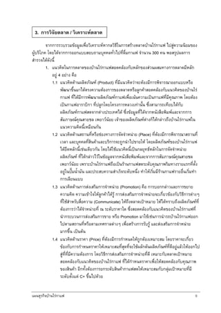 แผนธุรกิจบานใรกาแฟ 9
จากการรวบรวมขอมูลเพื่อวิเคราะหหากลวิธีในการสรางตลาดบานใรกาแฟ ไปสูความนิยมของ
ผูบริโภค โดยไดจากการออกแบบสอบถามบุคคลทั่วไปที่ดื่มกาแฟ จํานวน 300 คน พอสรุปผลการ
สํารวจไดดังนี้
1. แนวคิดในการตลาดของบานใรกาแฟสอดคลองกับหลักของสวนผสมทางการตลาดมีหลัก
อยู 4 อยาง คือ
1.1 แนวคิดดานผลิตภัณฑ (Product) ที่มีแนวคิดวาจะตองมีการพิจารณาออกแบบหรือ
พัฒนาขึ้นมาไดตรงความตองการของตลาดหรือลูกคาสอดคลองกับแนวคิดของบานใร
กาแฟ ที่ไดมีการพัฒนาผลิตภัณฑกาแฟเพื่อเนนความเปนกาแฟที่มีคุณภาพ โดยตอง
เปนกาแฟอาราบิกา ที่ปลูกโดยโครงการหลวงเทานั้น ซึ่งสามารถเทียบไดกับ
ผลิตภัณฑกาแฟสดจากตางประเทศได ซึ่งขอมูลที่ไดจากหนังสือพิมพและจากการ
สัมภาษณคุณสายชล เพยาวนอย เจาของผลิตภัณฑตางก็ไดกลาวถึงบานใรกาแฟใน
แนวความคิดนี้เหมือนกัน
1.2 แนวคิดดานสถานที่หรือชองทางการจัดจําหนาย (Place) ที่ตองมีการพิจารณาสถานที่
เวลา และบุคคลที่สินคาและบริการจะถูกนําไปขายให โดยผลิตภัณฑของบานใรกาแฟ
ไดยึดหลักนี้เชนเดียวกัน โดยไดใชแนวคิดนี้เปนกลยุทธหลักในการจัดจําหนาย
ผลิตภัณฑ ที่ไดกลาวไวในขอมูลจากหนังสือพิมพและจากการสัมภาษณคุณสายชล
เพยาวนอย เพราะบานใรกาแฟถือเปนรานกาแฟสดระดับคุณภาพริมทางรายแรกที่ตั้ง
อยูในปมน้ํามัน และประสบความสําเร็จระดับหนึ่ง ทําใหเริ่มมีรานกาแฟรายอื่นเริ่มทํา
การเลียนแบบ
1.3 แนวคิดดานการสงเสริมการจําหนาย (Promotion) คือ การบอกกลาวและการขยาย
ความคิด ความเขาใจใหลูกคาไดรู การสงเสริมการจําหนายจะเกี่ยวของกับวิธีการตางๆ
ที่ใชสําหรับสื่อความ (Communicate) ใหถึงตลาดเปาหมาย ใหไดทราบถึงผลิตภัณฑที่
ตองการวาไดจําหนายที่ ณ ระดับราคาใด ซึ่งสอดคลองกับแนวคิดของบานใรกาแฟที่
นํากระบวนการสงเสริมการขาย หรือ Promotion มาใชเชนการนํารถบานใรกาแฟออก
ไปตามสถานที่หรือตามเทศกาลตางๆ เพื่อสรางการรับรู และสงเสริมการจําหนาย
มากขึ้น เปนตน
1.4 แนวคิดดานราคา (Price) ที่ตองมีการกําหนดใหถูกตองเหมาะสม โดยราคาจะเกี่ยว
ของกับการกําหนดราคาใหเหมาะสมที่สุดที่จะใชผลักดันผลิตภัณฑที่ดีอยูแลวใหออกไป
สูที่ที่มีความตองการ โดยวิธีการสงเสริมการจําหนายที่ดี เหมาะกับตลาดเปาหมาย
สอดคลองกับแนวคิดของบานใรกาแฟ ที่ไดกําหนดราคาเพื่อใหสอดคลองกับคุณภาพ
ของสินคา อีกทั้งตองการยกระดับสินคากาแฟสดใหเหมาะสมกับกลุมเปาหมายที่มี
ระดับตั้งแต C+ ขึ้นไปดวย
3. การวิจัยตลาด / วิเคราะหตลาด
 