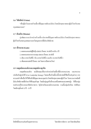 ลิขสิทธิ์ของกรมสงเสริมอุตสาหกรรม วิทยาลัยการจัดการ มหาวิทยาลัยมหิดล
4
1.6 วิสัยทัศน (Vision)
“เปนผูนําในตลาดกวยเตี๋ยวที่มีคุณภาพดีและมีประโยชนตอสุขภาพของผูบริโภคในเขต
กรุงเทพมหานคร”
1.7 พันธกิจ (Mission)
มุงพัฒนาและจําหนายกวยเตี๋ยวปลาสดที่มีคุณภาพดีและมีประโยชนตอสุขภาพของ
ผูบริโภคในเขตกรุงเทพมหานครโดยบุคลากรที่มีประสิทธิภาพ
1.8 เปาหมาย (Goals)
1. ผลตอบแทนตอผูถือหุน (ROE) รอยละ 30 ตอป ภายใน 3 ป
2. ผลตอบแทนจากการลงทุน (ROA) รอยละ 20 ตอป
3. เปด 4 สาขาในปที่ 1 อีก 6 สาขาในปที่ 2 และอีก 10 สาขาในปที่ 3
4. เพิ่มยอดขายตอป รอยละ 100 โดยการเปดสาขาใหม
1.9 กลยุทธขององคกรและกลยุทธทางธุรกิจ
กลยุทธขององคกร จะมีลักษณะเปนการจําหนายกวยเตี๋ยวที่มีราคาเหมาะสม และสามารถ
แขงขันกับคูแขงได (Cost Leadership Strategy) โดยจะเปนกวยเตี๋ยวเนื้อปลาสดที่ใชเครื่องปรุงตางๆ จาก
ธรรมชาติ เพื่อเปนใหไดสินคาที่มีคุณภาพและคุณประโยชนตอสุขภาพของผูบริโภค ในขบวนการผลิตที่
มีประสิทธิภาพเพื่อรักษาใหตนทุนต่ําสุด โดยมีกลุมลูกคาเปาหมายทั้งเพศชายและเพศหญิง ที่เปนกลุม
คนทํางานที่ประกอบอาชีพรับราชการ รัฐวิสาหกิจและพนักงานเอกชน รวมทั้งกลุมนักเรียน นักศึกษา
โดยมีอายุตั้งแต 15 ป – 55 ป
 