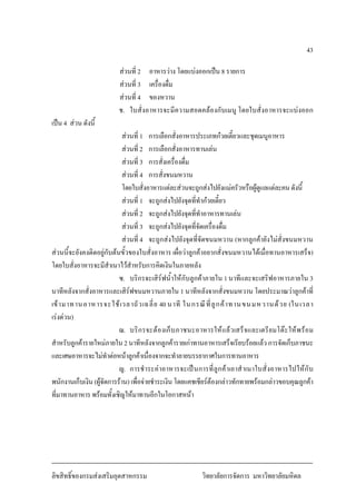 43
สวนที่ 2 อาหารวาง โดยแบงออกเปน 8 รายการ
สวนที่ 3 เครื่องดื่ม
สวนที่ 4 ของหวาน
ช. ใบสั่งอาหารจะมีความสอดคลองกับเมนู โดยใบสั่งอาหารจะแบงออก
เปน 4 สวน ดังนี้
สวนที่ 1 การเลือกสั่งอาหารประเภทกวยเตี๋ยวและชุดเมนูอาหาร
สวนที่ 2 การเลือกสั่งอาหารทานเลน
สวนที่ 3 การสั่งเครื่องดื่ม
สวนที่ 4 การสั่งขนมหวาน
โดยใบสั่งอาหารแตละสวนจะถูกสงไปยังแมครัวหรือผูดูแลแตละคนดังนี้
สวนที่ 1 จะถูกสงไปยังจุดที่ทํากวยเตี๋ยว
สวนที่ 2 จะถูกสงไปยังจุดที่ทําอาหารทานเลน
สวนที่ 3 จะถูกสงไปยังจุดที่จัดเครื่องดื่ม
สวนที่ 4 จะถูกสงไปยังจุดที่จัดขนมหวาน (หากลูกคายังไมสั่งขนมหวาน
สวนนี้จะยังคงติดอยูกับตนขั้วของใบสั่งอาหาร เผื่อวาลูกคาอยากสั่งขนมหวานไดเมื่อทานอาหารเสร็จ)
โดยใบสั่งอาหารจะมีสําเนาไวสําหรับการคิดเงินในภายหลัง
ซ. บริกรจะเสิรฟน้ําใหกับลูกคาภายใน 1นาทีและจะเสริฟอาหารภายใน 3
นาทีหลังจากสั่งอาหารและเสิรฟขนมหวานภายใน 1 นาทีหลังจากสั่งขนมหวาน โดยประมาณวาลูกคาที่
เขามาทานอาหารจะใชเวลาถัวเฉลี่ย 40 นาที ในกรณีที่ลูกคาทานขนมหวานดวย (ในเวลา
เรงดวน)
ฌ. บริกรจะตองเก็บภาชนะอาหารใหแลวเสร็จและเตรียมโตะใหพรอม
สําหรับลูกคารายใหมภายใน 2นาทีหลังจากลูกคารายเกาทานอาหารเสร็จเรียบรอยแลว การจัดเก็บภาชนะ
และเศษอาหารจะไมทําตอหนาลูกคาเนื่องจากจะทําลายบรรยากาศในการทานอาหาร
ญ. การชําระคาอาหารจะเปนการที่ลูกคาเอาสําเนาใบสั่งอาหารไปใหกับ
พนักงานเก็บเงิน (ผูจัดการราน) เพื่อจายชําระเงิน โดยแคชเชียรตองกลาวทักทายพรอมกลาวขอบคุณลูกคา
ที่มาทานอาหาร พรอมทั้งเชิญใหมาทานอีกในโอกาสหนา
ลิขสิทธิ์ของกรมสงเสริมอุตสาหกรรม วิทยาลัยการจัดการ มหาวิทยาลัยมหิดล
 