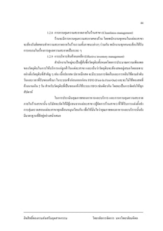 44
1.2.8 การควบคุมความสะอาดภายในรานสาขา (Cleanliness management)
รานจะมีการควบคุมความสะอาดของราน โดยพนักงานทุกคนในแตละสาขา
จะตองรับผิดชอบทําความสะอาดภายในรานรวมทั้งภาชนะตางๆ รวมกัน พนักงานทุกคนจะตองไดรับ
การอบรมในเรื่องการดูแลความสะอาดเปนระยะ ๆ
1.2.9 การบริหารสินคาคงเหลือ (Effective inventory management)
สํานักงานใหญจะเปนผูสั่งซื้อวัตถุดิบทั้งหมดโดยการประมาณความเพียงพอ
ของวัตถุดิบในการใหบริการแกลูกคาในแตละสาขา และเนนวาวัตถุดิบจะตองสดอยูเสมอโดยเฉพาะ
อยางยิ่งวัตถุดิบที่สําคัญ ๆ เชน เนื้อปลาสด ปลาหมึกสด จะมีระบบการจัดเก็บและการหยิบใชตามลําดับ
วันและเวลาที่รับของเขามา ในระบบเขากอนออกกอน FIFO (First-In First-Out) และจะไมใชของสดที่
คางนานเกิน 2 วัน สําหรับวัตถุดิบที่เปนของแหงใชระบบ FIFO เชนเดียวกัน โดยจะเปนการจัดสงใหทุก
สัปดาห
ในการประเมินคุณภาพของอาหารและบริการ และการควบคุมความสะอาด
ภายในรานสาขานั้น บริษัทจะจัดใหมีผูแทนจากแตละสาขา (ผูจัดการรานสาขา) ที่ไดรับการแตงตั้งทํา
การสุมตรวจสอบแตละสาขาทุกเดือนหมุนเวียนกัน เพื่อใหมั่นใจวาคุณภาพของอาหารและบริการนั้นยัง
มีมาตรฐานที่ดีอยูอยางสม่ําเสมอ
ลิขสิทธิ์ของกรมสงเสริมอุตสาหกรรม วิทยาลัยการจัดการ มหาวิทยาลัยมหิดล
 
