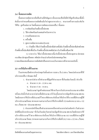 1
3.4 ขั้นตอนการผลิต
ขั้นตอนการผลิตอาหารถือเปนสวนที่สําคัญมาก เนื่องจากจะเปนสิ่งที่ทําใหลูกคากลับมาซื้อซ้ํา
ดังนั้นการกําหนดขั้นตอนการผลิตตองมั่นใจวาสูตรอาหารตาง ๆ สามารถสรางความประทับใจ
ใหกับ ลูกคาแตละราย โดยขั้นตอนการผลิตจะแบงออกเปน 5 ขั้นตอน
1. การจัดเตรียมกวยเตี๋ยวเนื้อปลาสด
2. วิธีการจัดเตรียมสวนผสมสําหรับอาหารวาง
3. การเตรียมของหวาน
4. เครื่องดื่ม
5. สูตรการผลิตอาหารแตละประเภท
5.1 กวยเตี๋ยวไดแก กวยเตี๋ยวเนื้อปลาตมยํารสดั้งเดิมกวยเตี๋ยวเนื้อปลาตมยําพริกสด
กวยเตี๋ยวเนื้อปลาตมยําพื้นบาน กวยเตี๋ยวเนื้อปลาสดตมยําชาววัง กวยเตี๋ยวเย็นตาโฟ
5.2 อาหารวาง ไดแก เนื้อปลาสดลวกจิ้ม ยําเนื้อปลาสด เนื้อปลาลุยสวน ปลาทอด
กระเทียม ปลาชุบแปงทอด สลัดปลา ยํามะมวงกับหนังปลาทอดสมุนไพร
(รายละเอียดแสดงขั้นตอนการผลิตจัดทําเปนเอกสารแนบในภาคผนวกทายรายงานฉบับนี้)
3.5 การใหบริการที่รานสาขา
รานสาขาจะเปดทําการจําหนายทุกวันตั้งแตเวลา 10.00 น. ถึง 21.00 น. โดยแบงชวงเวลาที่ให
บริการออกเปน 2 ลักษณะ ดังนี้
1. ชวงเวลาเรงดวน หรือชวงเวลาที่มีลูกคาจํานวนมาก ซึ่งในแตละวันจะมี 2 ชวง คือ
ก. ชวงเวลา 11.30 – 13.30 น. และ
ข. ชวงเวลา 17.30 – 19.30 น.
โดยประมาณวาลูกคาแตละคนจะใชเวลาในการรับประทานประมาณ 40 นาทีตอ
หนึ่งคน ดังนั้นในชวงเวลาเรงดวนซึ่งมีประมาณ 4 ชั่วโมงนั้นคาดวาการมีลูกคาประมาณ 600 คน
โดยมีรอบการใหบริการที่ประมาณไว 40 นาทีตอรอบ ดังนั้นจะใหบริการได 6 รอบที่มีจํานวนผูใช
บริการประมาณรอยละ 80 ของความสามารถในการใหบริการเต็มที่ 132 คนตอรอบ (6 รอบ x 132
คน x รอยละ 80 = ประมาณ 600 คน)
2. ชวงเวลาปกติ ซึ่งจะเปนชวงเวลานอกเหนือจากชวงเวลาเรงดวนดังกลาว ในชวงเวลา
ปกติซึ่งจะมีเวลาประมาณ 7 ชั่วโมงในแตละวันคาดวาจะมีลูกคาประมาณ 400 คนโดยมีรอบการให
บริการที่ประมาณไว 40 นาทีตอรอบ ดังนั้นจะใหบริการไดประมาณ 10.5 รอบที่มีจํานวนผูใช
บริการประมาณ รอยละ 30 ของความสามารถในการใหบริการเต็มที่ (10.5 รอบ x 132 คน x รอยละ
30 = ประมาณ 400 คน)
ลิขสิทธิ์ของกรมสงเสริมอุตสาหกรรม วิทยาลัยการจัดการ มหาวิทยาลัยมหิดล
 