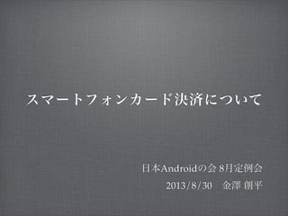 スマートフォンカード決済について
日本Androidの会 8月定例会
2013/8/30 金澤 創平
 