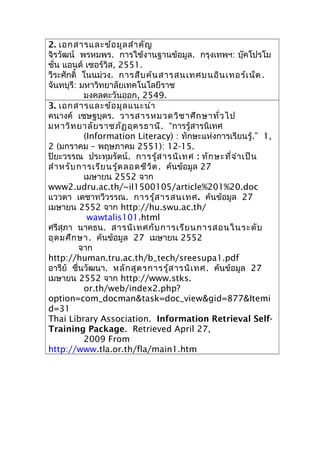 2. เอกสารและข้อมูลสำาคัญ
จิรวัฒน์ พรหมพร. การใช้งานฐานข้อมูล. กรุงเทพฯ: บุ๊คโปรโม
ชั่น แอนด์ เซอร์วิส, 2551.
วีระศักดิ์ โนนม่วง. การสืบค้นสารสนเทศบนอินเทอร์เน็ต.
จันทบุรี: มหาวิทยาลัยเทคโนโลยีราช
มงคลตะวันออก, 2549.
3. เอกสารและข้อมูลแนะนำา
คนางค์ เชษฐบุตร. วารสารหมวดวิชาศึกษาทั่วไป
มหาวิทยาลัยราชภัฏอุดรธานี. “การรู้สารนิเทศ
(Information Literacy) : ทักษะแห่งการเรียนรู้.” 1,
2 (มกราคม – พฤษภาคม 2551): 12-15.
ปิยะวรรณ ประทุมรัตน์. การรู้สารนิเทศ : ทักษะที่จำาเป็น
สำาหรับการเรียนรู้ตลอดชีวิต. ค้นข้อมูล 27
เมษายน 2552 จาก
www2.udru.ac.th/~il1500105/article%201%20.doc
แววตา เดชาทวีวรรณ. การรู้สารสนเทศ. ค้นข้อมูล 27
เมษายน 2552 จาก http://hu.swu.ac.th/
wawtalis101.html
ศรีสุภา นาคธน. สารนิเทศกับการเรียนการสอนในระดับ
อุดมศึกษา. ค้นข้อมูล 27 เมษายน 2552
จาก
http://human.tru.ac.th/b_tech/sreesupa1.pdf
อารีย์ ชื่นวัฒนา. หลักสูตรการรู้สารนิเทศ. ค้นข้อมูล 27
เมษายน 2552 จาก http://www.stks.
or.th/web/index2.php?
option=com_docman&task=doc_view&gid=877&Itemi
d=31
Thai Library Association. Information Retrieval Self-
Training Package. Retrieved April 27,
2009 From
http://www.tla.or.th/fla/main1.htm
 