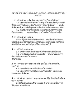 หมวดที่ 7 การประเมินและการปรับปรุงการดำาเนินการของ
รายวิชา
1. การประเมินประสิทธิผลของรายวิชาโดยนักศึกษา
1.1 อธิบายให้นักศึกษาเข้าใจเหตุผลในการปรับปรุงรายวิชา
ที่สอนจากการเรียนการสอนในภาคการศึกษาที่ผ่านมา และให้
นักศึกษาเห็นความสำาคัญของการประเมินประสิทธิผลของรายวิชา
1.2 ส่งเสริมให้นักศึกษาแสดงความคิดเห็นต่อการจัดการ
เรียนการสอน และการพัฒนารายวิชาโดยใช้แบบประเมิน
2. การประเมินการสอน
อาจารย์ผู้สอนจัดทำาบันทึกการสอน เพื่อประเมินการสอน
ของตนเองและพิจารณาผลการทำางานและการเรียนของนักศึกษา
เพื่อใช้เป็นแนวทางปรับปรุง แก้ไขรายวิชาต่อไป
3. การปรับปรุงการสอน
3.1 ประมวลความคิดเห็นของนักศึกษาจากแบบประเมิน
3.2 ปรับปรุงรายละเอียดของรายวิชา ให้เหมาะสมกับการ
จัดการเรียนการสอนในภาคการ
ศึกษาต่อไป
4. การทวนสอบมาตรฐานผลสัมฤทธิ์ของนักศึกษาใน
รายวิชา
4.1 แสดงตัวอย่างการประเมินผลในรายวิชา
4.2 แสดงหลักฐานการให้คะแนนในรายวิชา และคะแนน
รายงานของนักศึกษา
5. การดำาเนินการทบทวนและวางแผนปรับปรุงประสิทธิผล
ของรายวิชา
นำาข้อคิดเห็นของนักศึกษาตามข้อ 1 มาประมวลเพื่อนำาไป
ปรับปรุงรายวิชาที่สอน
 