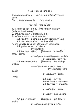 รายละเอียดของรายวิชา
ชื่อสถาบันอุดมศึกษา มหาวิทยาลัยเทคโนโลยีราชมงคล
อีสาน
วิทยาเขต/คณะ/ภาควิชา วิทยาเขตต่างๆ
หมวดที่ 1 ข้อมูลทั่วไป
1. รหัสและชื่อวิชา 00-021-101 ทักษะทางสารนิเทศ
(Information Literacy)
2. จำานวนหน่วยกิต 3 หน่วยกิต (3-0-6)
3. หลักสูตรและประเภทของรายวิชา
3.1 หลักสูตร หลากหลายหลักสูตร (วิชาศึกษาทั่วไป)
3.2 ประเภทของรายวิชา วิชาศึกษาทั่วไป
4. อาจารย์ผู้รับผิดชอบรายวิชาและอาจารย์ผู้สอน
4.1 ศูนย์กลางมทร. ผู้รับผิดชอบ:
อาจารย์ผู้สอน:
4.2 วิทยาเขตกาฬสินธุ์ ผู้รับผิดชอบ: อาจารย์ธิดา
วรรณ ยนต์ชัย
อาจารย์ผู้สอน: อาจารย์ธิดาวรรณ ยนต์ชัย
อาจารย์พองาม บุบผาไชย
4.3 วิทยาเขตขอนแก่น ผู้รับผิดชอบ: ผศ.พวงพิกุล
มัชฌิมา
อาจารย์ผู้สอน: ผศ.พวงพิกุล มัชฌิมา
อาจารย์ทนงชัย วัฒน
ศักดิ์ศิริ
อาจารย์สุภาพร ไชยทะ
เศรษฐ
ผศ.ดุษณี รัตนวราห
ผศ.ดร. วันทนา อมตาริษกุล
ผศ.ประภาพร วรรธนะวาสิน
อาจารย์สุทัศน์ บุญโฉม
อาจารย์กรรณิกา บุตรอุดม
4.4 วิทยาเขตสกลนคร ผู้รับผิดชอบ: ผศ.สุภาพ ผู้
รุ่งเรือง
อาจารย์ผู้สอน: ผศ.สุภาพ ผู้รุ่งเรือง
 