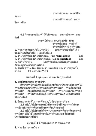 อาจารย์กุหลาบ เทอดวิชิต
สมพร
อาจารย์ภัทรวรรธน์ ถาวร
ไพศาลชีวะ
4.5 วิทยาเขตสุรินทร์ ผู้รับผิดชอบ: อาจารย์นวพร สาย
สิงห์
อาจารย์ผู้สอน: ผศ.ดร.ธงชัย พาบุ
อาจารย์นวพร สายสิงห์
อาจารย์ณัฐพงษ์ วงศ์วรรณ
5. ภาคการศึกษา/ชั้นปีที่เรียน ภาคการศึกษาใดก็ได้ /
จัดให้เรียนในชั้นปีที่ 1 และชั้นปีที่ 3
6. รายวิชาที่ต้องเรียนมาก่อน (Pre-requisites) ไม่มี
7. รายวิชาที่ต้องเรียนพร้อมกัน (Co-requisites) ไม่มี
8. สถานที่เรียน มหาวิทยาลัยเทคโนโลยีราชมงคล
อีสาน และวิทยาเขตในสังกัด
9. วันที่จัดทำาหรือปรับปรุงรายละเอียดของรายวิชาครั้ง
ล่าสุด 19 มกราคม 2553
หมวดที่ 2 จุดมุ่งหมายและวัตถุประสงค์
1. จุดมุ่งหมายของรายวิชา
ศึกษาการรู้สารนิเทศในระดับอุดมศึกษา ประกอบด้วย การให้
ความหมายและวิเคราะห์ความต้องการสารนิเทศ การเลือกแหล่ง
สารนิเทศ กลยุทธ์การสืบค้นสารนิเทศ การประเมินคุณค่าของ
สารนิเทศ การวิเคราะห์และสังเคราะห์สารนิเทศ เพื่อเรียบเรียง
และนำาเสนอ
2. วัตถุประสงค์ในการพัฒนา/ปรับปรุงรายวิชา
2.1 เพื่อให้ผู้เรียนตระหนักถึงความจำาเป็นของการมีทักษะ
การรู้สารนิเทศสำาหรับการศึกษาระดับปริญญาตรี
2.2 เพื่อให้ผู้เรียนเข้าใจกระบวนการการพัฒนาทักษะการรู้
สารนิเทศ เพื่อใช้ในการศึกษาค้นคว้าด้วยตนเอง ได้อย่างมี
ประสิทธิภาพมากยิ่งขึ้น
หมวดที่ 3 ลักษณะและการดำาเนินการ
1. คำาอธิบายรายวิชา
 
