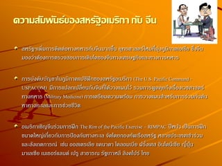 สหรัฐฯเพิ่มการติดต่อทางทหารกับจีนมากขึ้น ยุทธศาสตร์ใหม่ที่มุ่งภูมิภาคเอเชีย ซึ่งจีน
มองว่าต้องการตรวจสอบการเติบโตของจีนทางเศรษฐกิจและทางการทหาร
การบังคับบัญชาในภูมิภาคแปซิฟิกของสหรัฐอเมริกา (The U.S. Pacific Command -
USPACOM) มีการแปลกเปลี่ยนกับจีนที่ได้วางแผนไว้ รวมการพูดคุยถึงเรื่องเวชศาสตร์
ทางทหาร (Military Medicine) การเตรียมความพร้อม การวางแผนสาหรับการร่วมกันค้น
หาทางทะเลและการช่วยชีวิต
อเมริกาเชิญจีนร่วมการฝึก The Rim of the Pacific Exercise – RIMPAC ปีหน้า เป็นการฝึก
ขนาดใหญ่เกี่ยวกับการป้องกันทางทะเล จัดโดยกองทัพเรือสหรัฐ หลายประเทศเข้าร่วม
และสังเกตการณ์ เช่น ออสเตรเลีย แคนาดา โคลอมเบีย ฝรั่งเศส อินโดนีเซีย ญี่ปุ่น
มาเลเซีย เนเธอร์แลนด์ เปรู สาธารณ รัฐเกาหลี สิงคโปร์ ไทย
ความสัมพันธ์ของสหรัฐอเมริกา กับ จีน
 